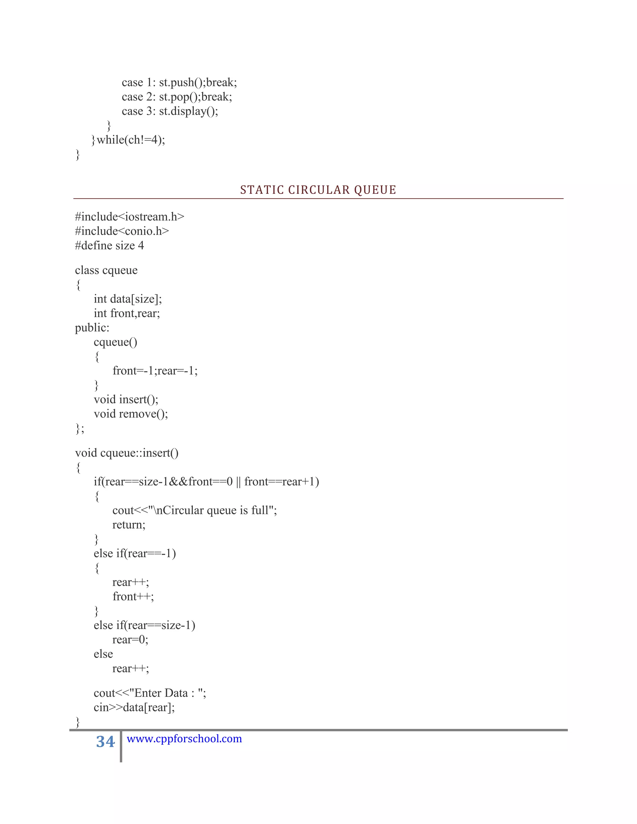 case 1: st.push();break;
         case 2: st.pop();break;
         case 3: st.display();
      }
    }while(ch!=4);
}

                                    STATIC CIRCULAR QUEUE

#include<iostream.h>
#include<conio.h>
#define size 4
class cqueue
{
    int data[size];
    int front,rear;
public:
    cqueue()
    {
         front=-1;rear=-1;
    }
    void insert();
    void remove();
};
void cqueue::insert()
{
   if(rear==size-1&&front==0 || front==rear+1)
   {
        cout<<"nCircular queue is full";
        return;
   }
   else if(rear==-1)
   {
        rear++;
        front++;
   }
   else if(rear==size-1)
        rear=0;
   else
        rear++;
    cout<<"Enter Data : ";
    cin>>data[rear];
}
    34    www.cppforschool.com
 
