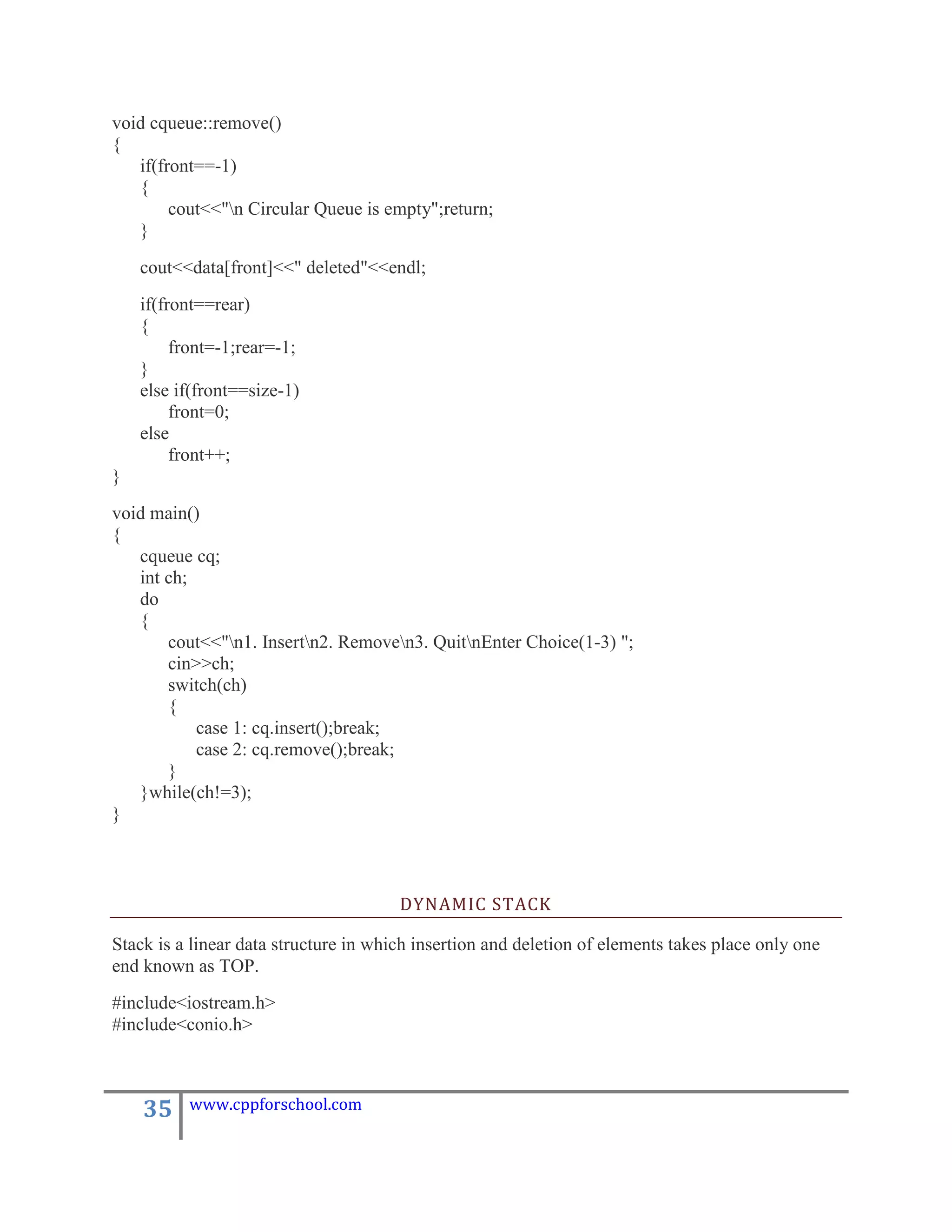 void cqueue::remove()
{
   if(front==-1)
   {
        cout<<"n Circular Queue is empty";return;
   }
    cout<<data[front]<<" deleted"<<endl;
    if(front==rear)
    {
         front=-1;rear=-1;
    }
    else if(front==size-1)
         front=0;
    else
         front++;
}
void main()
{
   cqueue cq;
   int ch;
   do
   {
       cout<<"n1. Insertn2. Removen3. QuitnEnter Choice(1-3) ";
       cin>>ch;
       switch(ch)
       {
           case 1: cq.insert();break;
           case 2: cq.remove();break;
       }
   }while(ch!=3);
}



                                       DYNAMIC STACK

Stack is a linear data structure in which insertion and deletion of elements takes place only one
end known as TOP.
#include<iostream.h>
#include<conio.h>



    35    www.cppforschool.com
 