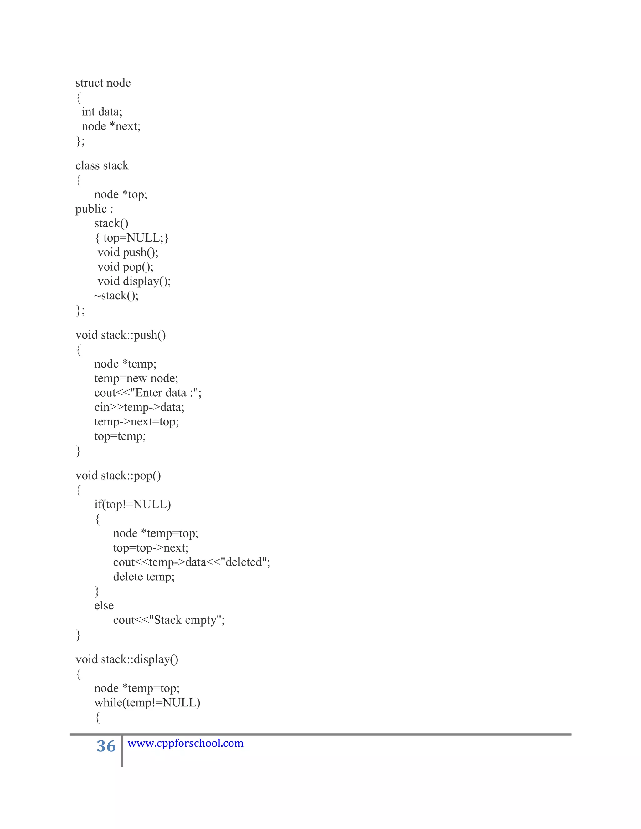 struct node
{
  int data;
  node *next;
};
class stack
{
    node *top;
public :
    stack()
    { top=NULL;}
     void push();
     void pop();
     void display();
    ~stack();
};
void stack::push()
{
   node *temp;
   temp=new node;
   cout<<"Enter data :";
   cin>>temp->data;
   temp->next=top;
   top=temp;
}
void stack::pop()
{
   if(top!=NULL)
   {
        node *temp=top;
        top=top->next;
        cout<<temp->data<<"deleted";
        delete temp;
   }
   else
        cout<<"Stack empty";
}
void stack::display()
{
   node *temp=top;
   while(temp!=NULL)
   {

    36    www.cppforschool.com
 
