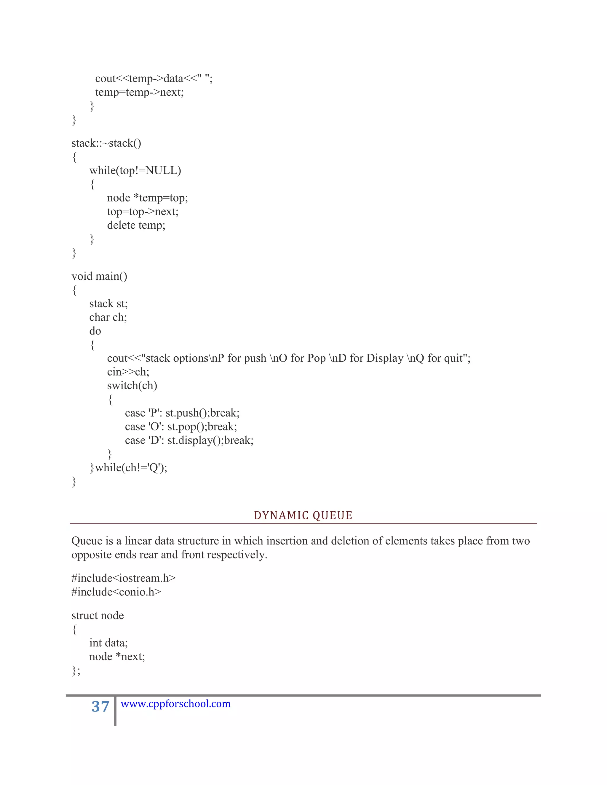 cout<<temp->data<<" ";
        temp=temp->next;
    }
}
stack::~stack()
{
    while(top!=NULL)
    {
        node *temp=top;
        top=top->next;
        delete temp;
    }
}
void main()
{
   stack st;
   char ch;
   do
   {
       cout<<"stack optionsnP for push nO for Pop nD for Display nQ for quit";
       cin>>ch;
       switch(ch)
       {
           case 'P': st.push();break;
           case 'O': st.pop();break;
           case 'D': st.display();break;
       }
   }while(ch!='Q');
}

                                      DYNAMIC QUEUE

Queue is a linear data structure in which insertion and deletion of elements takes place from two
opposite ends rear and front respectively.
#include<iostream.h>
#include<conio.h>
struct node
{
    int data;
    node *next;
};


    37      www.cppforschool.com
 