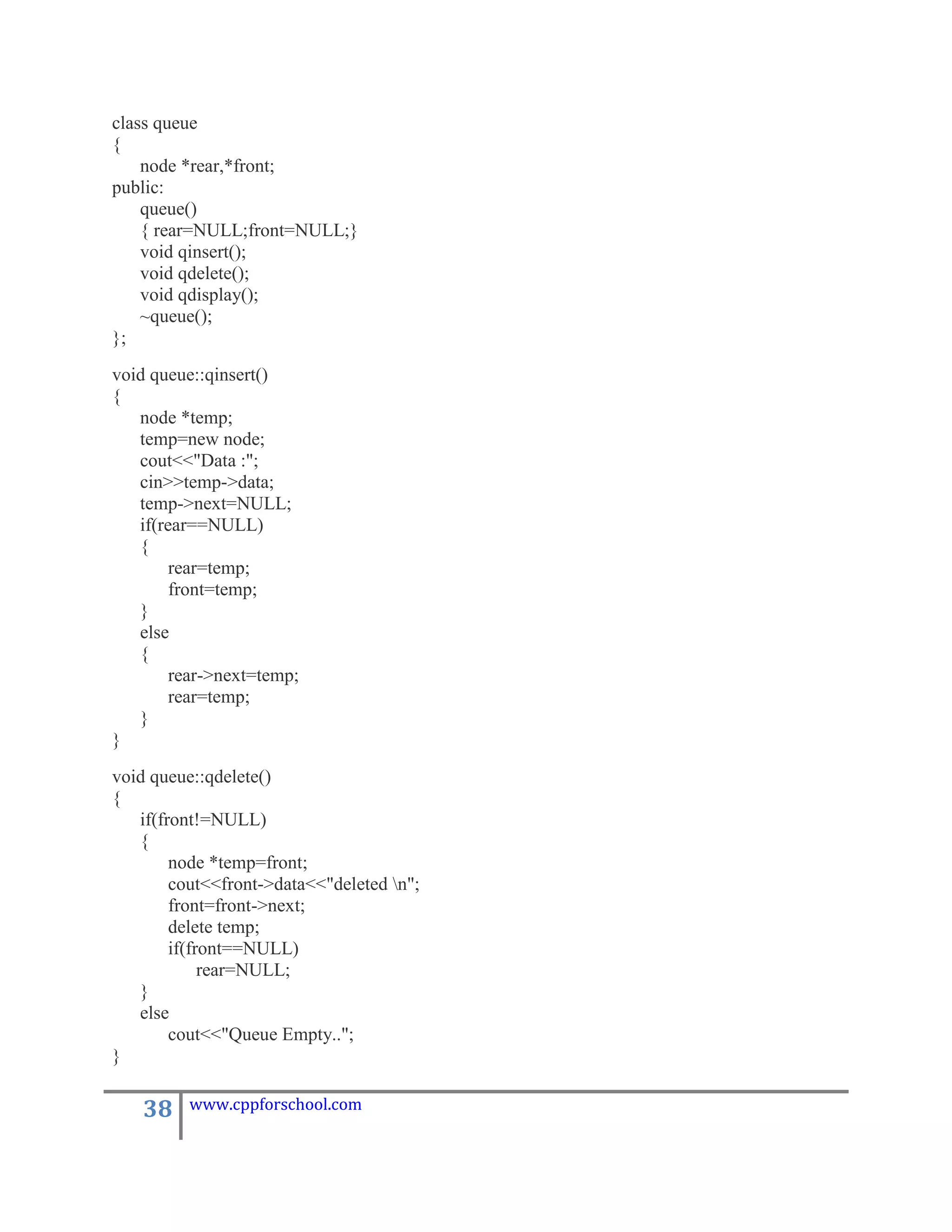 class queue
{
    node *rear,*front;
public:
    queue()
    { rear=NULL;front=NULL;}
    void qinsert();
    void qdelete();
    void qdisplay();
    ~queue();
};
void queue::qinsert()
{
   node *temp;
   temp=new node;
   cout<<"Data :";
   cin>>temp->data;
   temp->next=NULL;
   if(rear==NULL)
   {
        rear=temp;
        front=temp;
   }
   else
   {
        rear->next=temp;
        rear=temp;
   }
}
void queue::qdelete()
{
   if(front!=NULL)
   {
        node *temp=front;
        cout<<front->data<<"deleted n";
        front=front->next;
        delete temp;
        if(front==NULL)
             rear=NULL;
   }
   else
        cout<<"Queue Empty..";
}

    38    www.cppforschool.com
 
