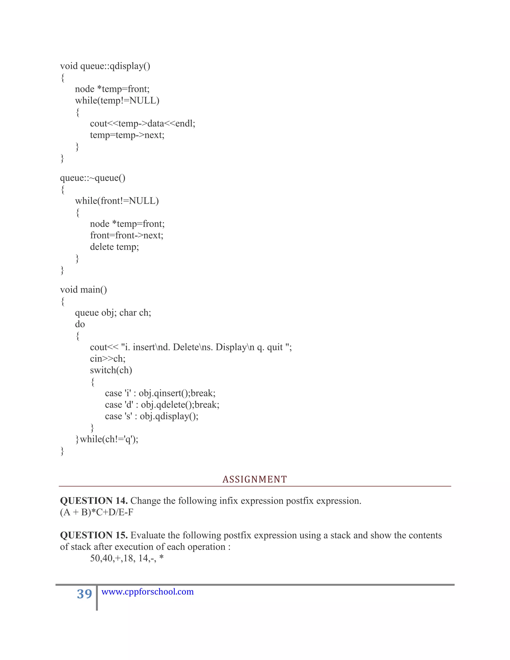 void queue::qdisplay()
{
   node *temp=front;
   while(temp!=NULL)
   {
       cout<<temp->data<<endl;
       temp=temp->next;
   }
}
queue::~queue()
{
   while(front!=NULL)
   {
       node *temp=front;
       front=front->next;
       delete temp;
   }
}
void main()
{
   queue obj; char ch;
   do
   {
      cout<< "i. insertnd. Deletens. Displayn q. quit ";
      cin>>ch;
      switch(ch)
      {
          case 'i' : obj.qinsert();break;
          case 'd' : obj.qdelete();break;
          case 's' : obj.qdisplay();
      }
   }while(ch!='q');
}

                                         ASSIGNMENT

QUESTION 14. Change the following infix expression postfix expression.
(A + B)*C+D/E-F

QUESTION 15. Evaluate the following postfix expression using a stack and show the contents
of stack after execution of each operation :
        50,40,+,18, 14,-, *


    39    www.cppforschool.com
 