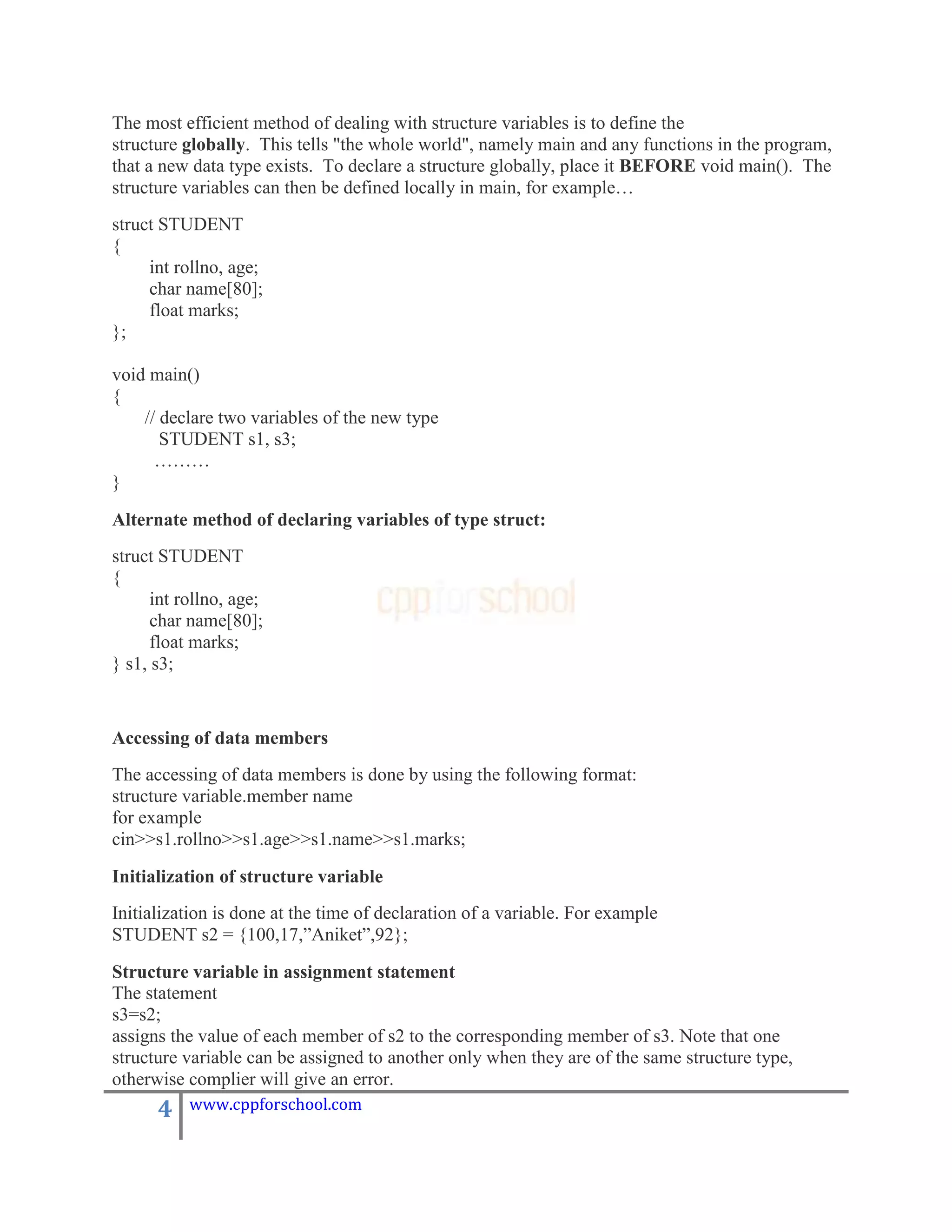 The most efficient method of dealing with structure variables is to define the
structure globally. This tells "the whole world", namely main and any functions in the program,
that a new data type exists. To declare a structure globally, place it BEFORE void main(). The
structure variables can then be defined locally in main, for example…
struct STUDENT
{
     int rollno, age;
     char name[80];
     float marks;
};

void main()
{
    // declare two variables of the new type
       STUDENT s1, s3;
      ………
}

Alternate method of declaring variables of type struct:
struct STUDENT
{
      int rollno, age;
      char name[80];
      float marks;
} s1, s3;


Accessing of data members
The accessing of data members is done by using the following format:
structure variable.member name
for example
cin>>s1.rollno>>s1.age>>s1.name>>s1.marks;

Initialization of structure variable
Initialization is done at the time of declaration of a variable. For example
STUDENT s2 = {100,17,”Aniket”,92};

Structure variable in assignment statement
The statement
s3=s2;
assigns the value of each member of s2 to the corresponding member of s3. Note that one
structure variable can be assigned to another only when they are of the same structure type,
otherwise complier will give an error.
      4    www.cppforschool.com
 