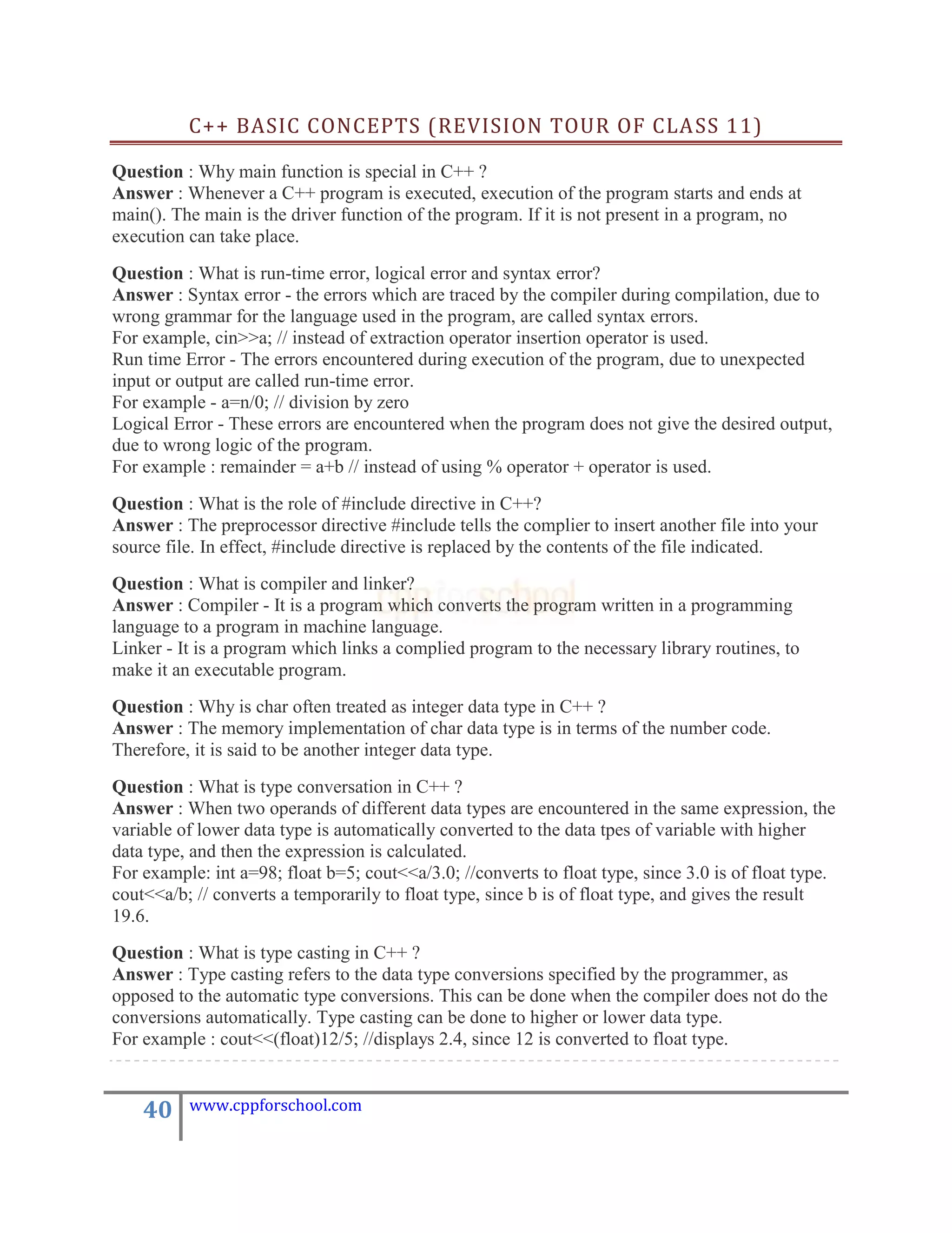C++ BASIC CONCEPTS (REVISION TOUR OF CLASS 11)

Question : Why main function is special in C++ ?
Answer : Whenever a C++ program is executed, execution of the program starts and ends at
main(). The main is the driver function of the program. If it is not present in a program, no
execution can take place.
Question : What is run-time error, logical error and syntax error?
Answer : Syntax error - the errors which are traced by the compiler during compilation, due to
wrong grammar for the language used in the program, are called syntax errors.
For example, cin>>a; // instead of extraction operator insertion operator is used.
Run time Error - The errors encountered during execution of the program, due to unexpected
input or output are called run-time error.
For example - a=n/0; // division by zero
Logical Error - These errors are encountered when the program does not give the desired output,
due to wrong logic of the program.
For example : remainder = a+b // instead of using % operator + operator is used.
Question : What is the role of #include directive in C++?
Answer : The preprocessor directive #include tells the complier to insert another file into your
source file. In effect, #include directive is replaced by the contents of the file indicated.
Question : What is compiler and linker?
Answer : Compiler - It is a program which converts the program written in a programming
language to a program in machine language.
Linker - It is a program which links a complied program to the necessary library routines, to
make it an executable program.
Question : Why is char often treated as integer data type in C++ ?
Answer : The memory implementation of char data type is in terms of the number code.
Therefore, it is said to be another integer data type.
Question : What is type conversation in C++ ?
Answer : When two operands of different data types are encountered in the same expression, the
variable of lower data type is automatically converted to the data tpes of variable with higher
data type, and then the expression is calculated.
For example: int a=98; float b=5; cout<<a/3.0; //converts to float type, since 3.0 is of float type.
cout<<a/b; // converts a temporarily to float type, since b is of float type, and gives the result
19.6.
Question : What is type casting in C++ ?
Answer : Type casting refers to the data type conversions specified by the programmer, as
opposed to the automatic type conversions. This can be done when the compiler does not do the
conversions automatically. Type casting can be done to higher or lower data type.
For example : cout<<(float)12/5; //displays 2.4, since 12 is converted to float type.


    40    www.cppforschool.com
 