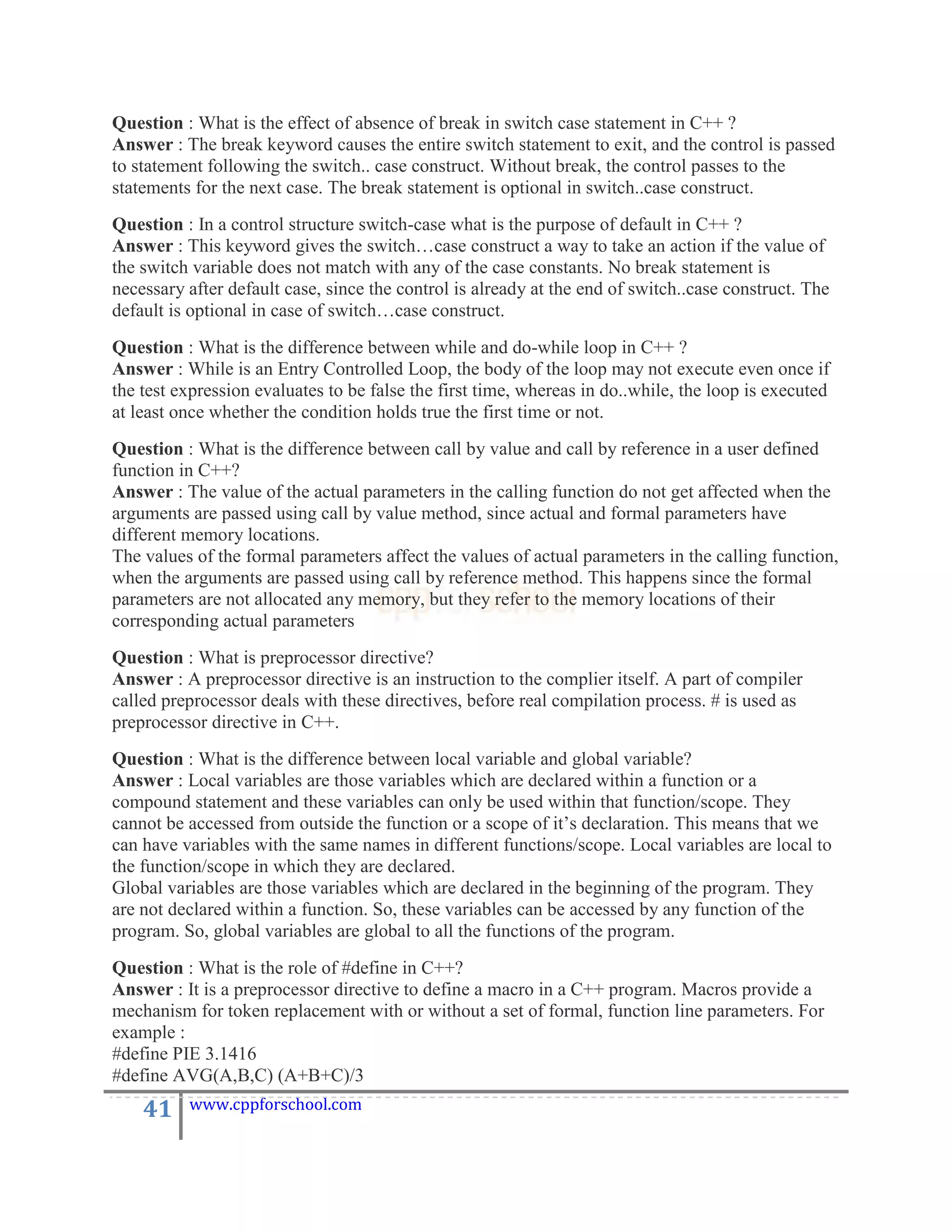 Question : What is the effect of absence of break in switch case statement in C++ ?
Answer : The break keyword causes the entire switch statement to exit, and the control is passed
to statement following the switch.. case construct. Without break, the control passes to the
statements for the next case. The break statement is optional in switch..case construct.
Question : In a control structure switch-case what is the purpose of default in C++ ?
Answer : This keyword gives the switch…case construct a way to take an action if the value of
the switch variable does not match with any of the case constants. No break statement is
necessary after default case, since the control is already at the end of switch..case construct. The
default is optional in case of switch…case construct.
Question : What is the difference between while and do-while loop in C++ ?
Answer : While is an Entry Controlled Loop, the body of the loop may not execute even once if
the test expression evaluates to be false the first time, whereas in do..while, the loop is executed
at least once whether the condition holds true the first time or not.
Question : What is the difference between call by value and call by reference in a user defined
function in C++?
Answer : The value of the actual parameters in the calling function do not get affected when the
arguments are passed using call by value method, since actual and formal parameters have
different memory locations.
The values of the formal parameters affect the values of actual parameters in the calling function,
when the arguments are passed using call by reference method. This happens since the formal
parameters are not allocated any memory, but they refer to the memory locations of their
corresponding actual parameters
Question : What is preprocessor directive?
Answer : A preprocessor directive is an instruction to the complier itself. A part of compiler
called preprocessor deals with these directives, before real compilation process. # is used as
preprocessor directive in C++.
Question : What is the difference between local variable and global variable?
Answer : Local variables are those variables which are declared within a function or a
compound statement and these variables can only be used within that function/scope. They
cannot be accessed from outside the function or a scope of it‟s declaration. This means that we
can have variables with the same names in different functions/scope. Local variables are local to
the function/scope in which they are declared.
Global variables are those variables which are declared in the beginning of the program. They
are not declared within a function. So, these variables can be accessed by any function of the
program. So, global variables are global to all the functions of the program.
Question : What is the role of #define in C++?
Answer : It is a preprocessor directive to define a macro in a C++ program. Macros provide a
mechanism for token replacement with or without a set of formal, function line parameters. For
example :
#define PIE 3.1416
#define AVG(A,B,C) (A+B+C)/3
    41    www.cppforschool.com
 