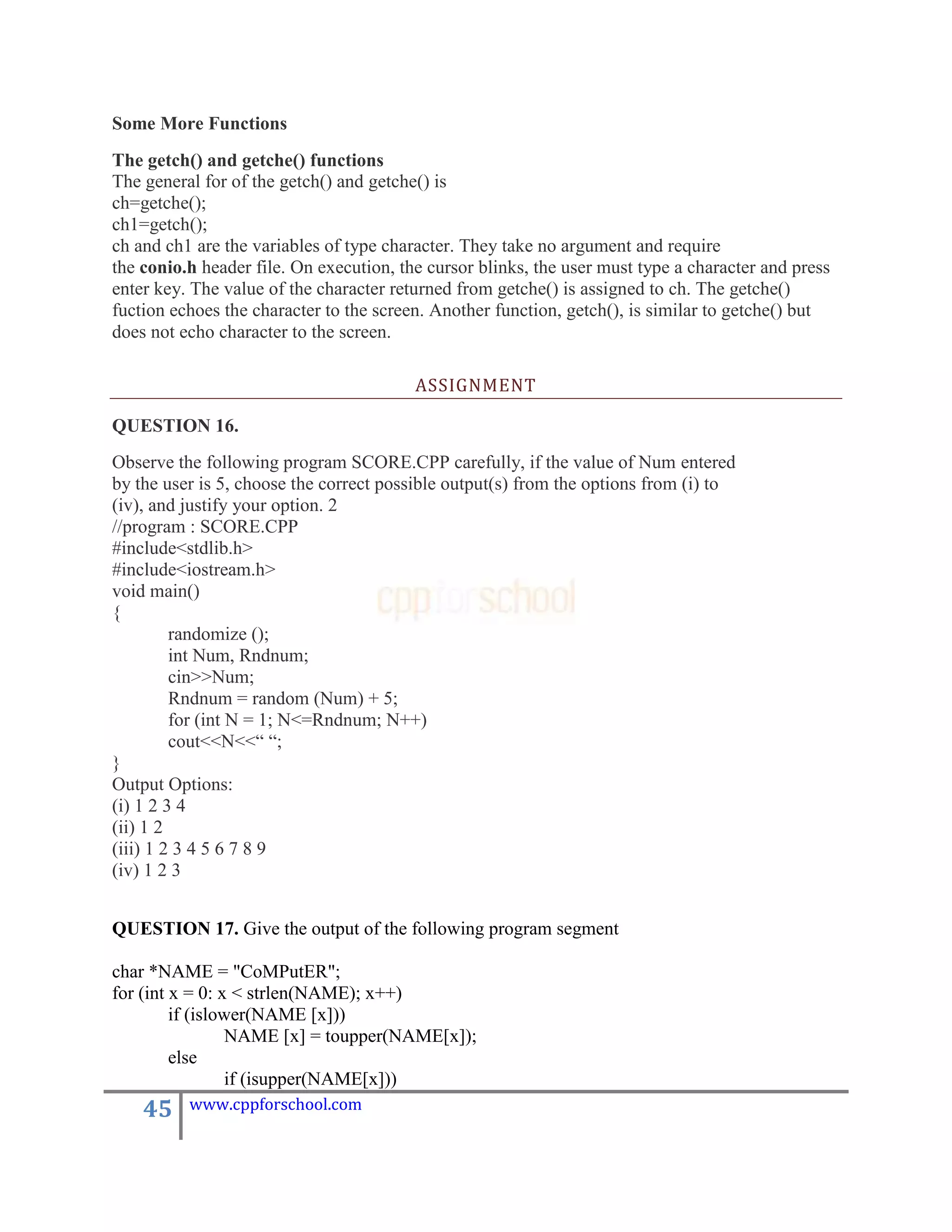 Some More Functions
The getch() and getche() functions
The general for of the getch() and getche() is
ch=getche();
ch1=getch();
ch and ch1 are the variables of type character. They take no argument and require
the conio.h header file. On execution, the cursor blinks, the user must type a character and press
enter key. The value of the character returned from getche() is assigned to ch. The getche()
fuction echoes the character to the screen. Another function, getch(), is similar to getche() but
does not echo character to the screen.

                                         ASSIGNMENT

QUESTION 16.
Observe the following program SCORE.CPP carefully, if the value of Num entered
by the user is 5, choose the correct possible output(s) from the options from (i) to
(iv), and justify your option. 2
//program : SCORE.CPP
#include<stdlib.h>
#include<iostream.h>
void main()
{
         randomize ();
         int Num, Rndnum;
         cin>>Num;
         Rndnum = random (Num) + 5;
         for (int N = 1; N<=Rndnum; N++)
         cout<<N<<“ “;
}
Output Options:
(i) 1 2 3 4
(ii) 1 2
(iii) 1 2 3 4 5 6 7 8 9
(iv) 1 2 3


QUESTION 17. Give the output of the following program segment

char *NAME = "CoMPutER";
for (int x = 0: x < strlen(NAME); x++)
         if (islower(NAME [x]))
                  NAME [x] = toupper(NAME[x]);
         else
                  if (isupper(NAME[x]))
    45    www.cppforschool.com
 