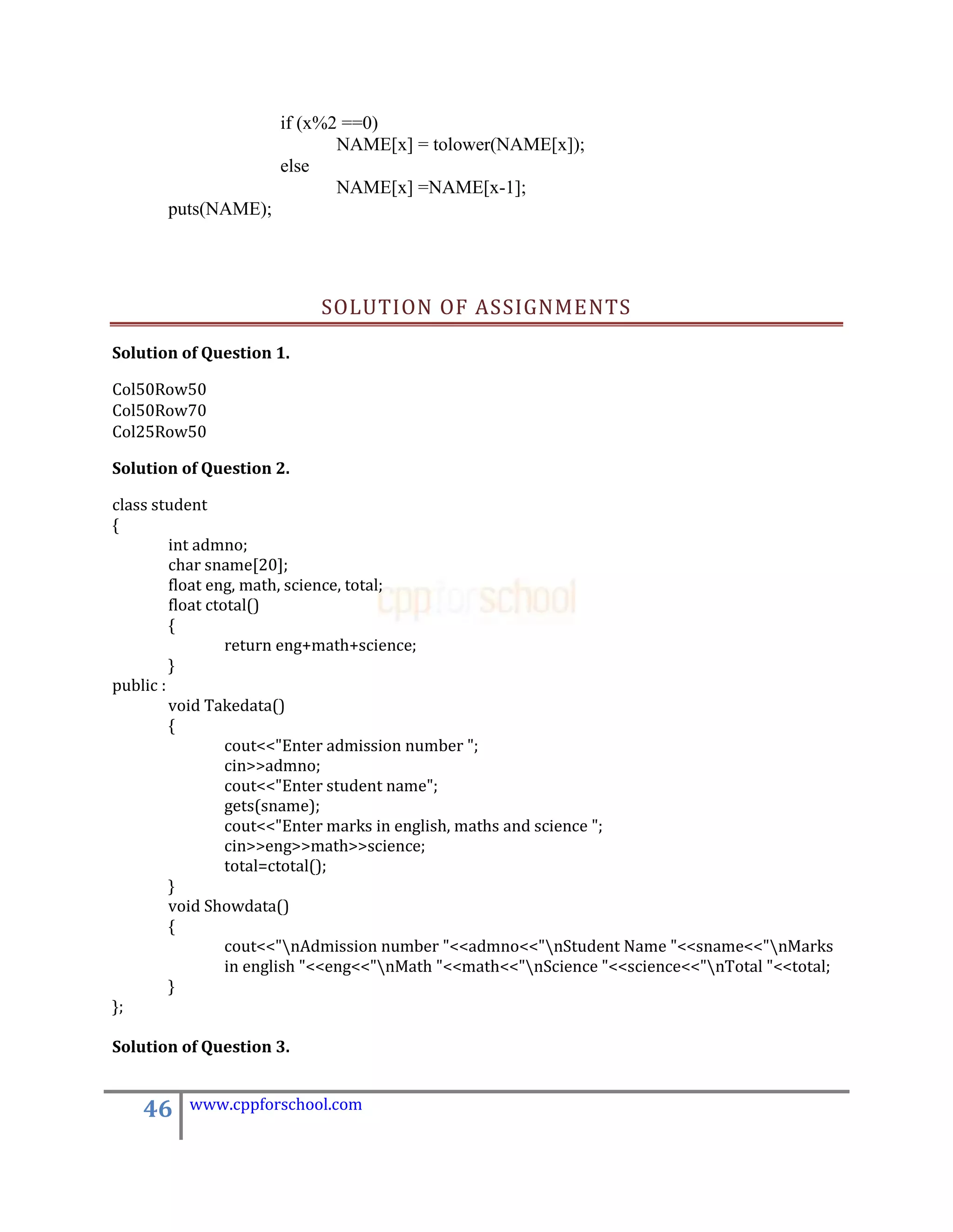 if (x%2 ==0)
                             NAME[x] = tolower(NAME[x]);
                      else
                             NAME[x] =NAME[x-1];
       puts(NAME);




                           SOLUTION OF ASSIGNMENTS

Solution of Question 1.

Col50Row50
Col50Row70
Col25Row50

Solution of Question 2.

class student
{
         int admno;
         char sname[20];
         float eng, math, science, total;
         float ctotal()
         {
                  return eng+math+science;
         }
public :
         void Takedata()
         {
                  cout<<"Enter admission number ";
                  cin>>admno;
                  cout<<"Enter student name";
                  gets(sname);
                  cout<<"Enter marks in english, maths and science ";
                  cin>>eng>>math>>science;
                  total=ctotal();
         }
         void Showdata()
         {
                  cout<<"nAdmission number "<<admno<<"nStudent Name "<<sname<<"nMarks
                  in english "<<eng<<"nMath "<<math<<"nScience "<<science<<"nTotal "<<total;
         }
};

Solution of Question 3.


    46    www.cppforschool.com
 