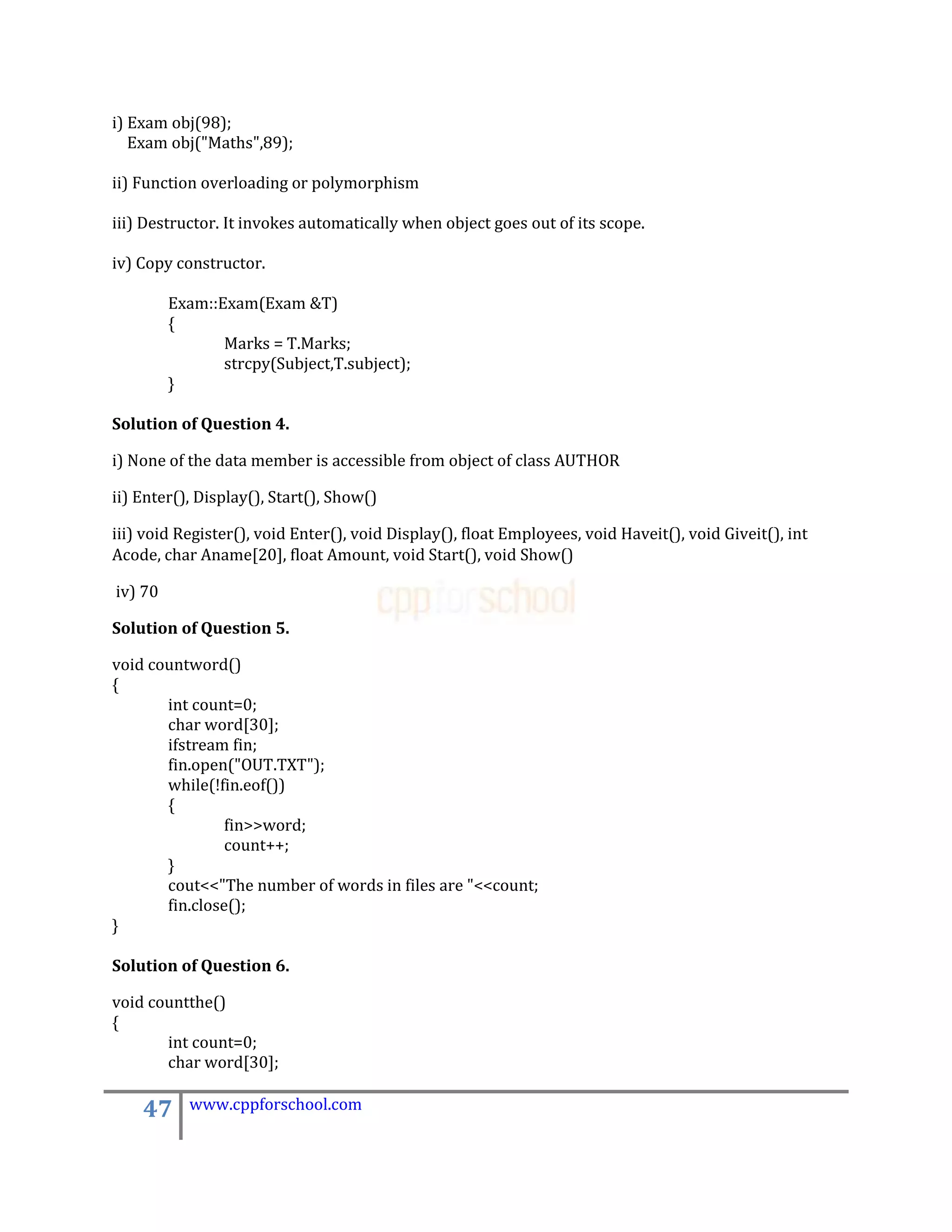 i) Exam obj(98);
   Exam obj("Maths",89);

ii) Function overloading or polymorphism

iii) Destructor. It invokes automatically when object goes out of its scope.

iv) Copy constructor.

         Exam::Exam(Exam &T)
         {
                Marks = T.Marks;
                strcpy(Subject,T.subject);
         }

Solution of Question 4.

i) None of the data member is accessible from object of class AUTHOR

ii) Enter(), Display(), Start(), Show()

iii) void Register(), void Enter(), void Display(), float Employees, void Haveit(), void Giveit(), int
Acode, char Aname[20], float Amount, void Start(), void Show()

iv) 70

Solution of Question 5.

void countword()
{
       int count=0;
       char word[30];
       ifstream fin;
       fin.open("OUT.TXT");
       while(!fin.eof())
       {
                fin>>word;
                count++;
       }
       cout<<"The number of words in files are "<<count;
       fin.close();
}

Solution of Question 6.

void countthe()
{
       int count=0;
       char word[30];

    47     www.cppforschool.com
 