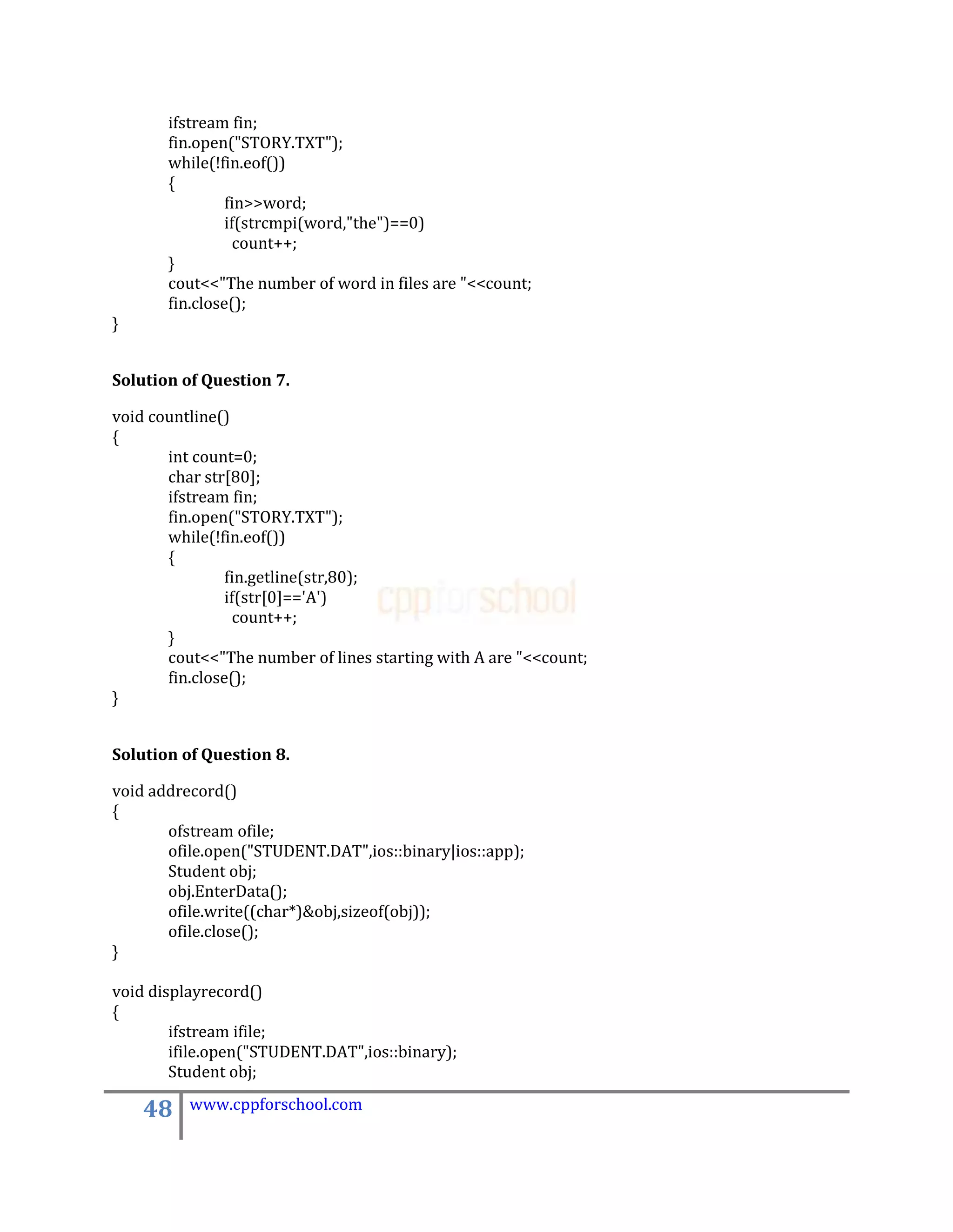 ifstream fin;
       fin.open("STORY.TXT");
       while(!fin.eof())
       {
                fin>>word;
                if(strcmpi(word,"the")==0)
                  count++;
       }
       cout<<"The number of word in files are "<<count;
       fin.close();
}


Solution of Question 7.

void countline()
{
       int count=0;
       char str[80];
       ifstream fin;
       fin.open("STORY.TXT");
       while(!fin.eof())
       {
                fin.getline(str,80);
                if(str[0]=='A')
                  count++;
       }
       cout<<"The number of lines starting with A are "<<count;
       fin.close();
}


Solution of Question 8.

void addrecord()
{
       ofstream ofile;
       ofile.open("STUDENT.DAT",ios::binary|ios::app);
       Student obj;
       obj.EnterData();
       ofile.write((char*)&obj,sizeof(obj));
       ofile.close();
}

void displayrecord()
{
        ifstream ifile;
        ifile.open("STUDENT.DAT",ios::binary);
        Student obj;

    48    www.cppforschool.com
 