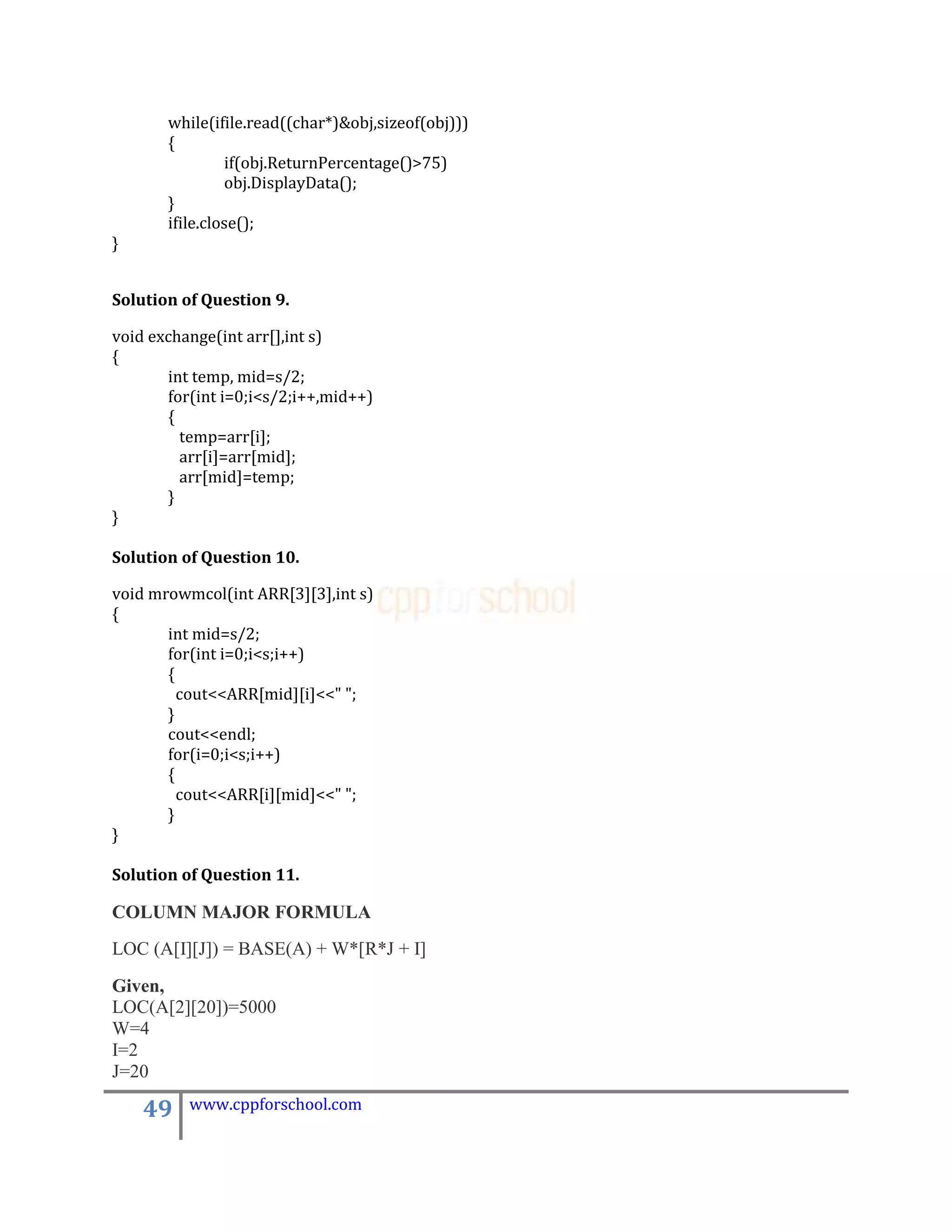 while(ifile.read((char*)&obj,sizeof(obj)))
       {
                if(obj.ReturnPercentage()>75)
                obj.DisplayData();
       }
       ifile.close();
}


Solution of Question 9.

void exchange(int arr[],int s)
{
       int temp, mid=s/2;
       for(int i=0;i<s/2;i++,mid++)
       {
         temp=arr[i];
         arr[i]=arr[mid];
         arr[mid]=temp;
       }
}

Solution of Question 10.

void mrowmcol(int ARR[3][3],int s)
{
       int mid=s/2;
       for(int i=0;i<s;i++)
       {
         cout<<ARR[mid][i]<<" ";
       }
       cout<<endl;
       for(i=0;i<s;i++)
       {
         cout<<ARR[i][mid]<<" ";
       }
}

Solution of Question 11.

COLUMN MAJOR FORMULA
LOC (A[I][J]) = BASE(A) + W*[R*J + I]
Given,
LOC(A[2][20])=5000
W=4
I=2
J=20

    49    www.cppforschool.com
 