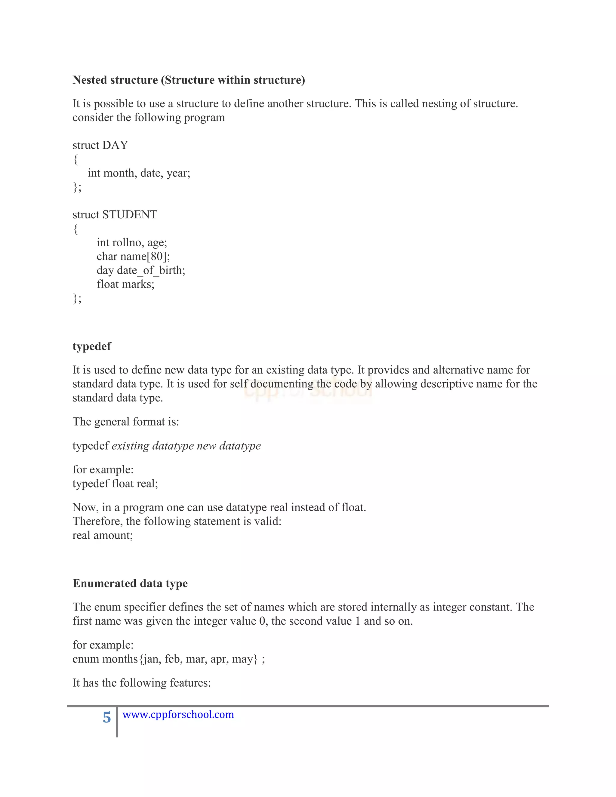 Nested structure (Structure within structure)
It is possible to use a structure to define another structure. This is called nesting of structure.
consider the following program

struct DAY
{
    int month, date, year;
};

struct STUDENT
{
     int rollno, age;
     char name[80];
     day date_of_birth;
     float marks;
};


typedef
It is used to define new data type for an existing data type. It provides and alternative name for
standard data type. It is used for self documenting the code by allowing descriptive name for the
standard data type.
The general format is:
typedef existing datatype new datatype
for example:
typedef float real;
Now, in a program one can use datatype real instead of float.
Therefore, the following statement is valid:
real amount;


Enumerated data type
The enum specifier defines the set of names which are stored internally as integer constant. The
first name was given the integer value 0, the second value 1 and so on.
for example:
enum months{jan, feb, mar, apr, may} ;
It has the following features:

      5    www.cppforschool.com
 