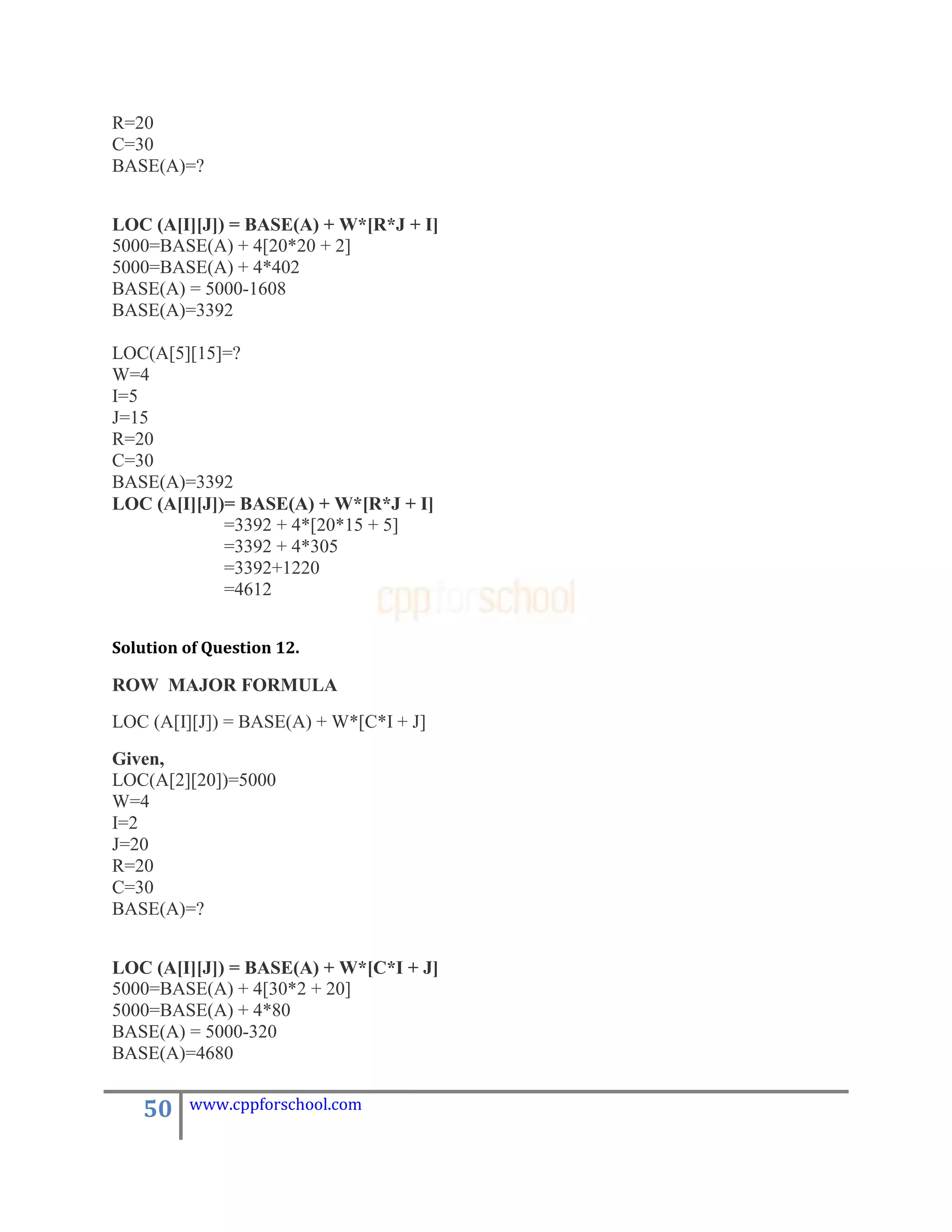 R=20
C=30
BASE(A)=?


LOC (A[I][J]) = BASE(A) + W*[R*J + I]
5000=BASE(A) + 4[20*20 + 2]
5000=BASE(A) + 4*402
BASE(A) = 5000-1608
BASE(A)=3392

LOC(A[5][15]=?
W=4
I=5
J=15
R=20
C=30
BASE(A)=3392
LOC (A[I][J])= BASE(A) + W*[R*J + I]
             =3392 + 4*[20*15 + 5]
             =3392 + 4*305
             =3392+1220
             =4612


Solution of Question 12.

ROW MAJOR FORMULA
LOC (A[I][J]) = BASE(A) + W*[C*I + J]
Given,
LOC(A[2][20])=5000
W=4
I=2
J=20
R=20
C=30
BASE(A)=?


LOC (A[I][J]) = BASE(A) + W*[C*I + J]
5000=BASE(A) + 4[30*2 + 20]
5000=BASE(A) + 4*80
BASE(A) = 5000-320
BASE(A)=4680


   50    www.cppforschool.com
 