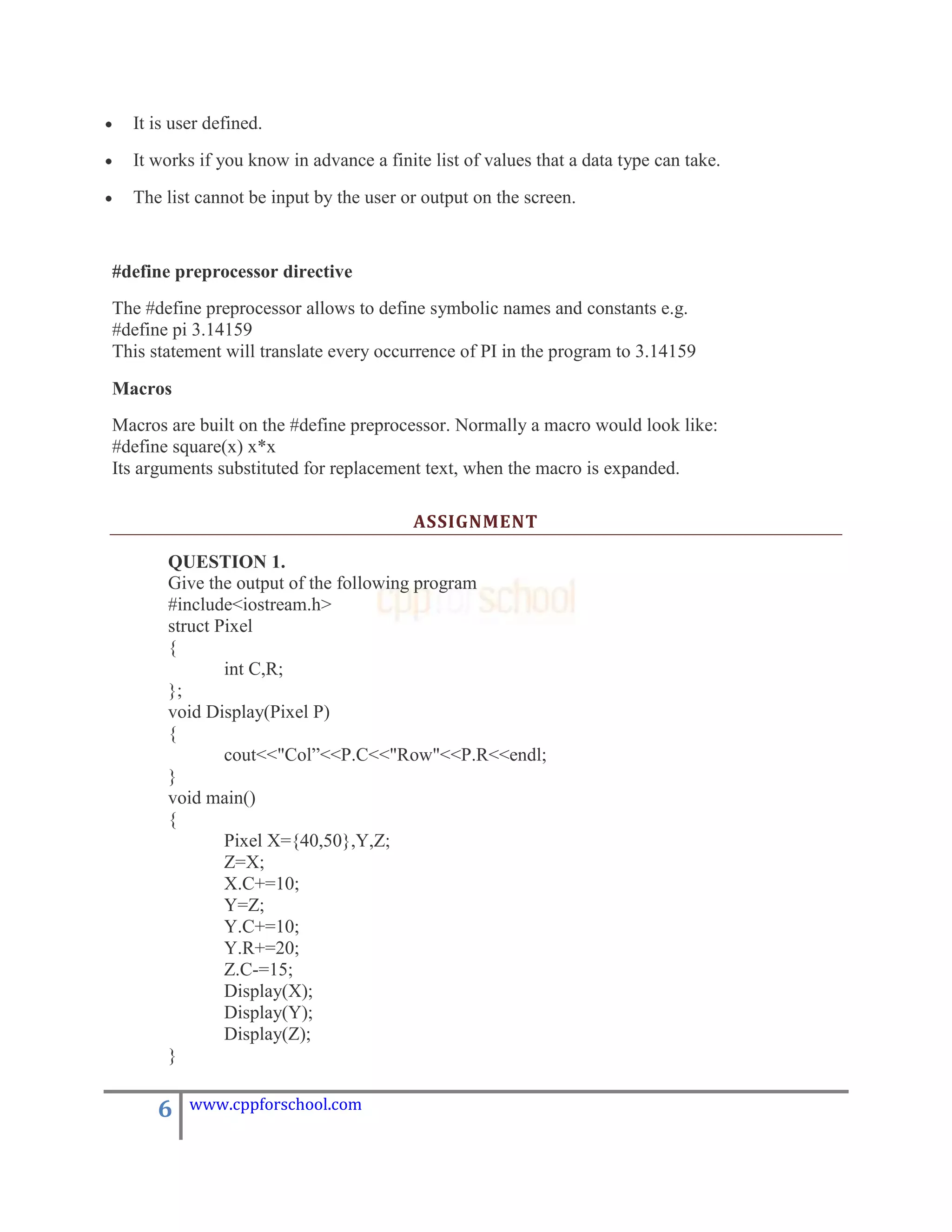 It is user defined.
  It works if you know in advance a finite list of values that a data type can take.
  The list cannot be input by the user or output on the screen.


#define preprocessor directive
The #define preprocessor allows to define symbolic names and constants e.g.
#define pi 3.14159
This statement will translate every occurrence of PI in the program to 3.14159

Macros
Macros are built on the #define preprocessor. Normally a macro would look like:
#define square(x) x*x
Its arguments substituted for replacement text, when the macro is expanded.

                                         ASSIGNMENT

       QUESTION 1.
       Give the output of the following program
       #include<iostream.h>
       struct Pixel
       {
               int C,R;
       };
       void Display(Pixel P)
       {
               cout<<"Col”<<P.C<<"Row"<<P.R<<endl;
       }
       void main()
       {
               Pixel X={40,50},Y,Z;
               Z=X;
               X.C+=10;
               Y=Z;
               Y.C+=10;
               Y.R+=20;
               Z.C-=15;
               Display(X);
               Display(Y);
               Display(Z);
       }

      6   www.cppforschool.com
 