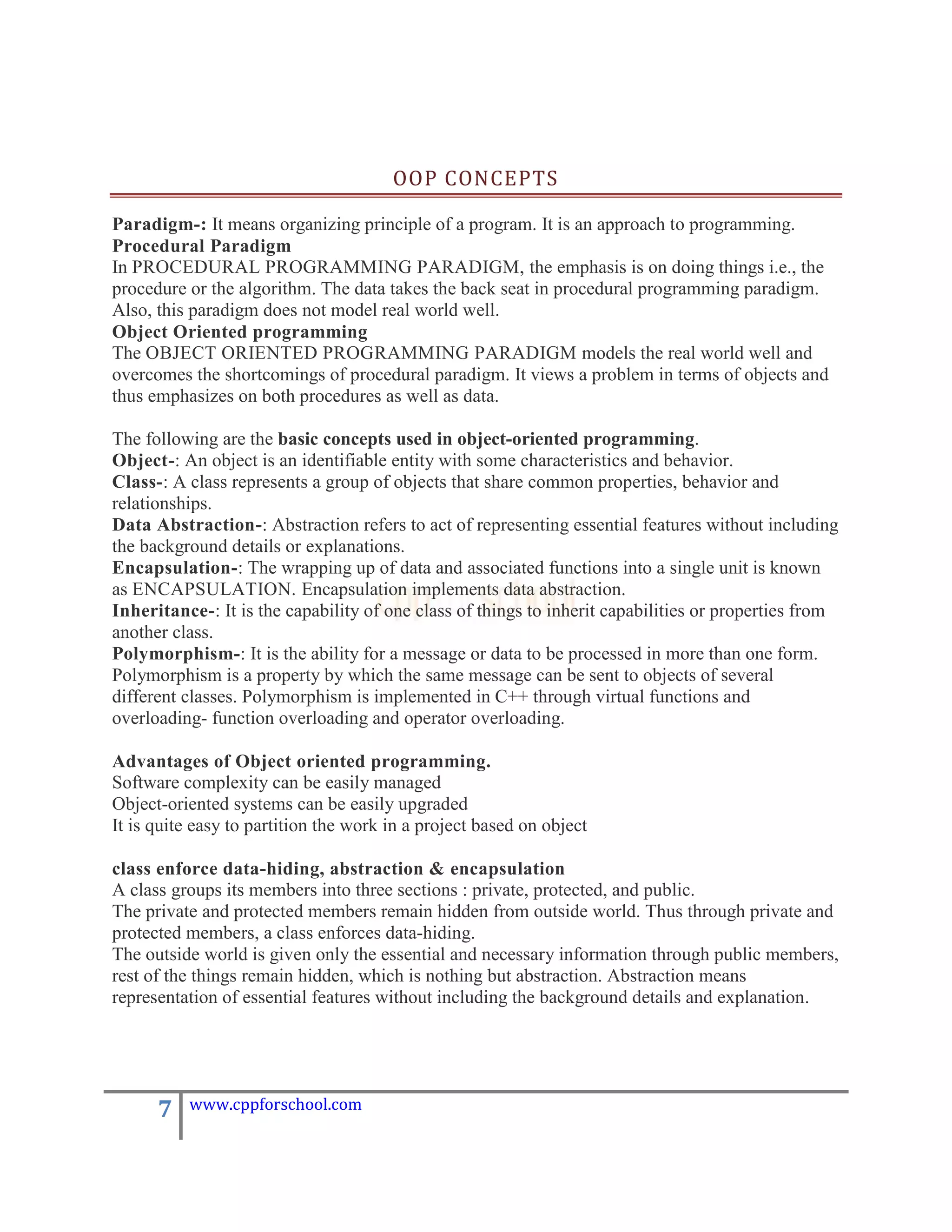 OOP CONCEPTS

Paradigm-: It means organizing principle of a program. It is an approach to programming.
Procedural Paradigm
In PROCEDURAL PROGRAMMING PARADIGM, the emphasis is on doing things i.e., the
procedure or the algorithm. The data takes the back seat in procedural programming paradigm.
Also, this paradigm does not model real world well.
Object Oriented programming
The OBJECT ORIENTED PROGRAMMING PARADIGM models the real world well and
overcomes the shortcomings of procedural paradigm. It views a problem in terms of objects and
thus emphasizes on both procedures as well as data.

The following are the basic concepts used in object-oriented programming.
Object-: An object is an identifiable entity with some characteristics and behavior.
Class-: A class represents a group of objects that share common properties, behavior and
relationships.
Data Abstraction-: Abstraction refers to act of representing essential features without including
the background details or explanations.
Encapsulation-: The wrapping up of data and associated functions into a single unit is known
as ENCAPSULATION. Encapsulation implements data abstraction.
Inheritance-: It is the capability of one class of things to inherit capabilities or properties from
another class.
Polymorphism-: It is the ability for a message or data to be processed in more than one form.
Polymorphism is a property by which the same message can be sent to objects of several
different classes. Polymorphism is implemented in C++ through virtual functions and
overloading- function overloading and operator overloading.

Advantages of Object oriented programming.
Software complexity can be easily managed
Object-oriented systems can be easily upgraded
It is quite easy to partition the work in a project based on object

class enforce data-hiding, abstraction & encapsulation
A class groups its members into three sections : private, protected, and public.
The private and protected members remain hidden from outside world. Thus through private and
protected members, a class enforces data-hiding.
The outside world is given only the essential and necessary information through public members,
rest of the things remain hidden, which is nothing but abstraction. Abstraction means
representation of essential features without including the background details and explanation.




      7   www.cppforschool.com
 