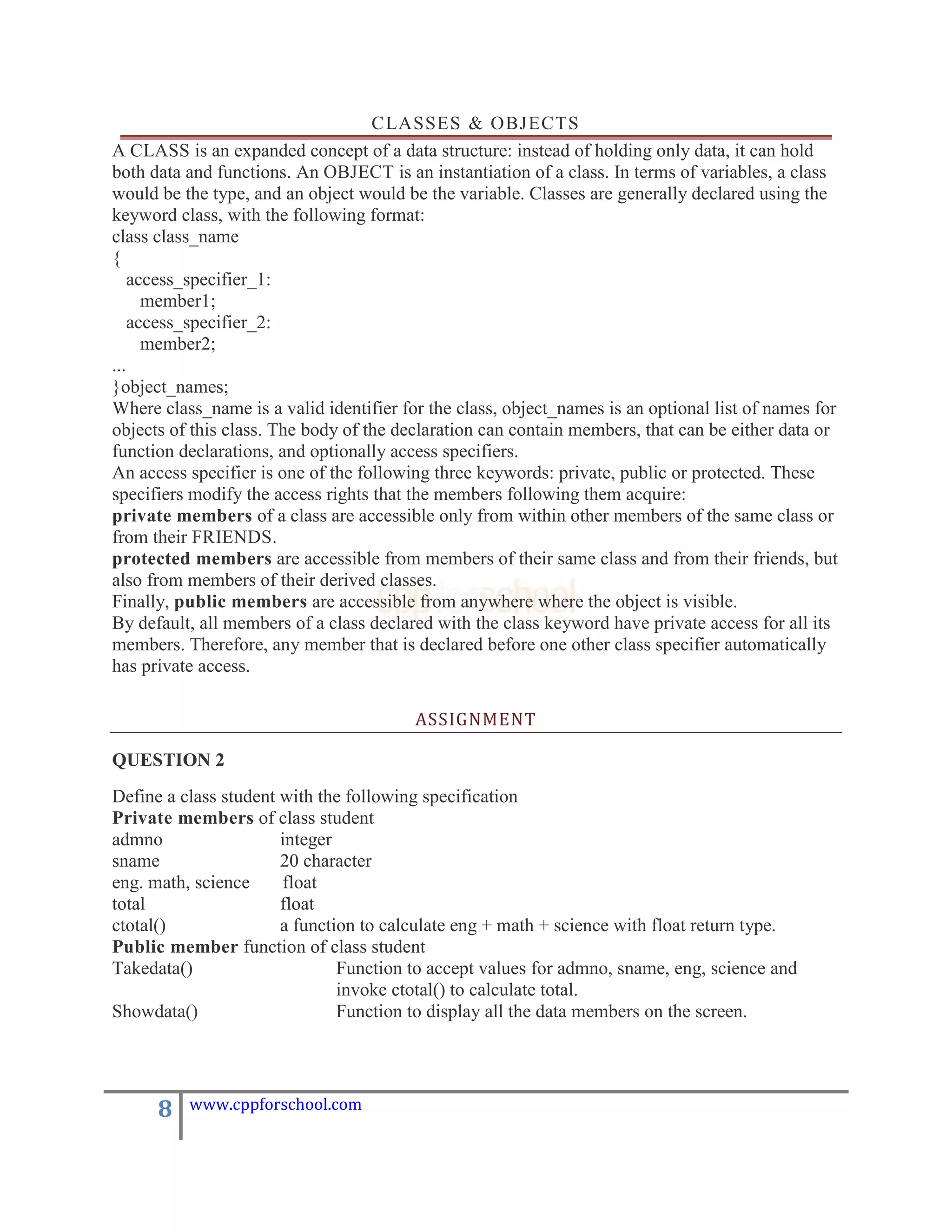 CLASSES & OBJECTS
A CLASS is an expanded concept of a data structure: instead of holding only data, it can hold
both data and functions. An OBJECT is an instantiation of a class. In terms of variables, a class
would be the type, and an object would be the variable. Classes are generally declared using the
keyword class, with the following format:
class class_name
{
    access_specifier_1:
      member1;
    access_specifier_2:
      member2;
...
}object_names;
Where class_name is a valid identifier for the class, object_names is an optional list of names for
objects of this class. The body of the declaration can contain members, that can be either data or
function declarations, and optionally access specifiers.
An access specifier is one of the following three keywords: private, public or protected. These
specifiers modify the access rights that the members following them acquire:
private members of a class are accessible only from within other members of the same class or
from their FRIENDS.
protected members are accessible from members of their same class and from their friends, but
also from members of their derived classes.
Finally, public members are accessible from anywhere where the object is visible.
By default, all members of a class declared with the class keyword have private access for all its
members. Therefore, any member that is declared before one other class specifier automatically
has private access.

                                         ASSIGNMENT

QUESTION 2
Define a class student with the following specification
Private members of class student
admno                  integer
sname                  20 character
eng. math, science     float
total                  float
ctotal()               a function to calculate eng + math + science with float return type.
Public member function of class student
Takedata()                     Function to accept values for admno, sname, eng, science and
                               invoke ctotal() to calculate total.
Showdata()                     Function to display all the data members on the screen.




      8   www.cppforschool.com
 