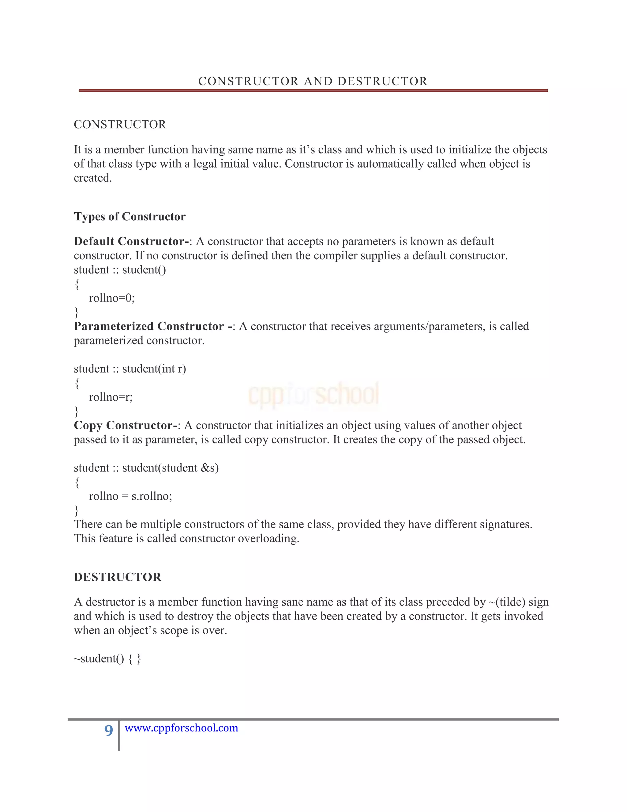CONSTRUCTOR AND DEST RUCTOR


CONSTRUCTOR

It is a member function having same name as it‟s class and which is used to initialize the objects
of that class type with a legal initial value. Constructor is automatically called when object is
created.


Types of Constructor

Default Constructor-: A constructor that accepts no parameters is known as default
constructor. If no constructor is defined then the compiler supplies a default constructor.
student :: student()
{
   rollno=0;
}
Parameterized Constructor -: A constructor that receives arguments/parameters, is called
parameterized constructor.

student :: student(int r)
{
   rollno=r;
}
Copy Constructor-: A constructor that initializes an object using values of another object
passed to it as parameter, is called copy constructor. It creates the copy of the passed object.

student :: student(student &s)
{
   rollno = s.rollno;
}
There can be multiple constructors of the same class, provided they have different signatures.
This feature is called constructor overloading.


DESTRUCTOR

A destructor is a member function having sane name as that of its class preceded by ~(tilde) sign
and which is used to destroy the objects that have been created by a constructor. It gets invoked
when an object‟s scope is over.

~student() { }




      9   www.cppforschool.com
 