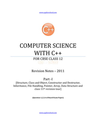 www.cppforschool.com




     COMPUTER SCIENCE
        WITH C++
                  FOR CBSE CLASS 12


                Revision Notes – 2011

                              Part -I
  [Structure, Class and Object, Constructor and Destructor,
Inheritance, File Handling, Pointer, Array, Data Structure and
                   class 11th revision tour]


                 (Question 1,2,3,4 of Board Exam Paper)




                         www.cppforschool.com
 