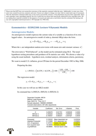 Econometrics – ECON2300: Lecture 9 Dynamic Models
Autoregressive Models:
An autoregressive model expresses the current value of a variable as a function of its own
lagged values. An autoregressive model of order p, denoted AR(p) takes the form:
Where the vt are independent random error terms with mean zero and constant variance 2
v
 .
The error term is “Well-behaved”, so the model can be estimated using OLS. The usual
hypotheses testing procedures and goodness-of fit statistics are valid. We choose a value of p
using the usual methods – hypothesis tests, residual analysis, information criteria, parsimony.
We want to model U.S. inflation, given CPI data for the period December 1983 to May 2006.
Preparing the data:
The regression model:
In this case we will use an AR(2) model:
In command line: ls INFLN c INFLN(-1) INFLN(-2)
Dependent Variable: INFLN
Method: Least Squares
Date: 05/21/10 Time: 22:17
Sample (adjusted): 1984M03 2006M05
Included observations: 267 after adjustments
Variable Coefficient Std. Error t-Statistic Prob.
C 0.209278 0.021781 9.608328 0.0000
INFLN(-1) 0.355224 0.060520 5.869540 0.0000
INFLN(-2) -0.180537 0.060341 -2.991927 0.0030
R-squared 0.120232 Mean dependent var 0.253534
Adjusted R-squared 0.113568 S.D. dependent var 0.209803
S.E. of regression 0.197531 Akaike info criterion -0.394674
Sum squared resid 10.30084 Schwarz criterion -0.354368
Log likelihood 55.68895 Hannan-Quinn criter. -0.378483
Please note that LIFT does not warrant the correctness of the materials contained within the notes. Additionally, in some cases, these
notes were created for previous semesters and years. Courses are subject to change over time, both in content and scope of assessment.
Thus the information contained within may or may not be assessed this semester, or the information may have been superseded. These
notes reproduce some copyrighted material, the use of which has not always been specifically authorised by the copyright owner. We
are making these materials available for the purposes of research and study and as such believe that this constitutes fair dealing with
any such copyrighted material pursuant to s 40 Copyright Act 1968 (Cth).
Downloaded by Lamin Dampha (ldampha@utg.edu.gm)
lOMoARcPSD|2941205
 