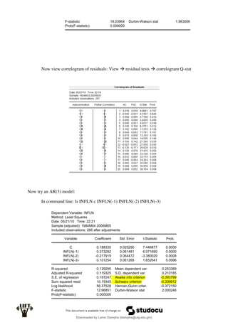 F-statistic 18.03964 Durbin-Watson stat 1.963006
Prob(F-statistic) 0.000000
Now view correlogram of residuals: View  residual tests  correlogram Q-stat
Now try an AR(3) model:
In command line: ls INFLN c INFLN(-1) INFLN(-2) INFLN(-3)
Dependent Variable: INFLN
Method: Least Squares
Date: 05/21/10 Time: 22:21
Sample (adjusted): 1984M04 2006M05
Included observations: 266 after adjustments
Variable Coefficient Std. Error t-Statistic Prob.
C 0.188335 0.025290 7.446877 0.0000
INFLN(-1) 0.373292 0.061481 6.071690 0.0000
INFLN(-2) -0.217919 0.064472 -3.380029 0.0008
INFLN(-3) 0.101254 0.061268 1.652641 0.0996
R-squared 0.129295 Mean dependent var 0.253389
Adjusted R-squared 0.119325 S.D. dependent var 0.210185
S.E. of regression 0.197247 Akaike info criterion -0.393799
Sum squared resid 10.19345 Schwarz criterion -0.339912
Log likelihood 56.37528 Hannan-Quinn criter. -0.372150
F-statistic 12.96851 Durbin-Watson stat 2.000246
Prob(F-statistic) 0.000000
Downloaded by Lamin Dampha (ldampha@utg.edu.gm)
lOMoARcPSD|2941205
 