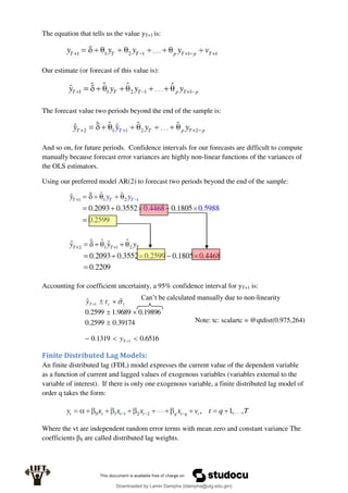 The equation that tells us the value yT+1 is:
Our estimate (or forecast of this value is):
The forecast value two periods beyond the end of the sample is:
And so on, for future periods. Confidence intervals for our forecasts are difficult to compute
manually because forecast error variances are highly non-linear functions of the variances of
the OLS estimators.
Using our preferred model AR(2) to forecast two periods beyond the end of the sample:
Accounting for coefficient uncertainty, a 95% confidence interval for yT+1 is:
39174
.
0
2599
.
0
19896
.
0
9689
.
1
2599
.
0
ˆ
ˆ 1
1





 
c
T t
y
6516
.
0
1319
.
0 1 

 
T
y
Finite Distributed Lag Models:
An finite distributed lag (FDL) model expresses the current value of the dependent variable
as a function of current and lagged values of exogenous variables (variables external to the
variable of interest). If there is only one exogenous variable, a finite distributed lag model of
order q takes the form:
Where the vt are independent random error terms with mean zero and constant variance The
coefficients βS are called distributed lag weights.
Note: tc: scalartc = @qtdist(0.975,264)
Can’t be calculated manually due to non-linearity
Downloaded by Lamin Dampha (ldampha@utg.edu.gm)
lOMoARcPSD|2941205
 