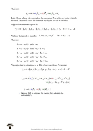Therefore:
In the Almon scheme y is regressed on the constructed Z variables, not on the original x
variables. Once the α values are estimated, the original β’s can be estimated.
Suppose that our model is given by:
We know that each βt is given by:
Therefore:
β0 = α0 + α1(0) + α2(0)2
= α0
β1 = α0 + α1(1) + α2(1)2
= α0 + α1 + α2
β2 = α0 + α1(2) + α2(2)2
= α0 + 2α1 + 4α2
β3 = α0 + α1(3) + α2(3)2
= α0 + 3α1 + 9α2
β4 = α0 + α1(4) + α2(4)2
= α0 + 4α1 + 16α2
We use the data to estimate α0, α1, α2. This is known as Almon Polynomial.
Downloaded by Lamin Dampha (ldampha@utg.edu.gm)
lOMoARcPSD|2941205
 