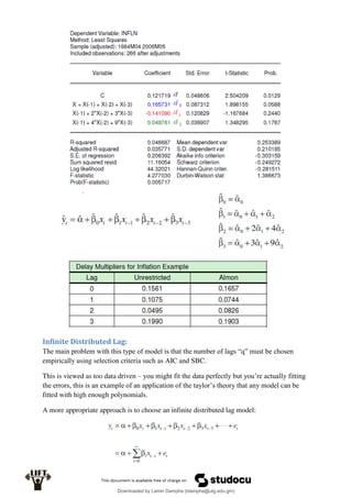Infinite Distributed Lag:
The main problem with this type of model is that the number of lags “q” must be chosen
empirically using selection criteria such as AIC and SBC.
This is viewed as too data driven – you might fit the data perfectly but you’re actually fitting
the errors, this is an example of an application of the taylor’s theory that any model can be
fitted with high enough polynomials.
A more appropriate approach is to choose an infinite distributed lag model:
Downloaded by Lamin Dampha (ldampha@utg.edu.gm)
lOMoARcPSD|2941205
 