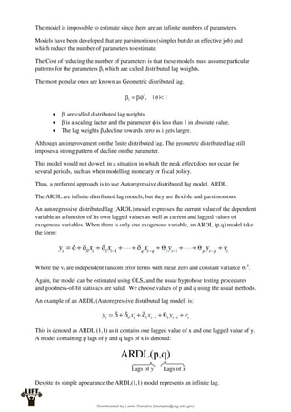 The model is impossible to estimate since there are an infinite numbers of parameters.
Models have been developed that are parsimonious (simpler but do an effective job) and
which reduce the number of parameters to estimate.
The Cost of reducing the number of parameters is that these models must assume particular
patterns for the parameters βi which are called distributed lag weights.
The most popular ones are known as Geometric distributed lag.
 βi are called distributed lag weights
 β is a scaling factor and the parameter ϕ is less than 1 in absolute value.
 The lag weights βi decline towards zero as i gets larger.
Although an improvement on the finite distributed lag. The geometric distributed lag still
imposes a strong pattern of decline on the parameter.
This model would not do well in a situation in which the peak effect does not occur for
several periods, such as when modelling monetary or fiscal policy.
Thus, a preferred approach is to use Autoregressive distributed lag model, ARDL.
The ARDL are infinite distributed lag models, but they are flexible and parsimonious.
An autoregressive distributed lag (ARDL) model expresses the current value of the dependent
variable as a function of its own lagged values as well as current and lagged values of
exogenous variables. When there is only one exogenous variable, an ARDL (p,q) model take
the form:
Where the vt are independent random error terms with mean zero and constant variance σv
2
.
Again, the model can be estimated using OLS, and the usual hyptohese testing procedures
and goodness-of-fit statistics are valid. We choose values of p and q using the usual methods.
An example of an ARDL (Autoregressive distributed lag model) is:
This is denoted as ARDL (1,1) as it contains one lagged value of x and one lagged value of y.
A model containing p lags of y and q lags of x is denoted:
ARDL(p,q)
Despite its simple appearance the ARDL(1,1) model represents an infinite lag.
Lags of y Lags of x
Downloaded by Lamin Dampha (ldampha@utg.edu.gm)
lOMoARcPSD|2941205
 