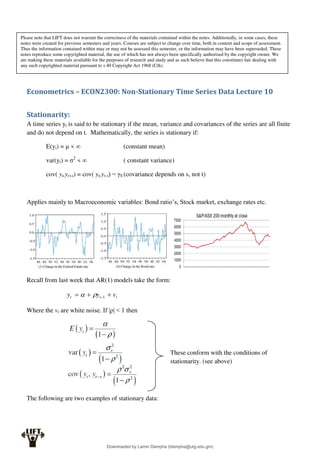 Econometrics – ECON2300: Non-Stationary Time Series Data Lecture 10
Stationarity:
A time series yt is said to be stationary if the mean, variance and covariances of the series are all finite
and do not depend on t. Mathematically, the series is stationary if:
E(yi) = μ < ∞ (constant mean)
var(yi) = σ2
< ∞ ( constant variance)
cov( yt,yt+s) = cov( yt,yt-s) = γS (covariance depends on s, not t)
Applies mainly to Macroeconomic variables: Bond ratio’s, Stock market, exchange rates etc.
Recall from last week that AR(1) models take the form:
t
t
t v
y
y 

 1


Where the vt are white noise. If |ρ| < 1 then
The following are two examples of stationary data:
These conform with the conditions of
stationarity. (see above)
Please note that LIFT does not warrant the correctness of the materials contained within the notes. Additionally, in some cases, these
notes were created for previous semesters and years. Courses are subject to change over time, both in content and scope of assessment.
Thus the information contained within may or may not be assessed this semester, or the information may have been superseded. These
notes reproduce some copyrighted material, the use of which has not always been specifically authorised by the copyright owner. We
are making these materials available for the purposes of research and study and as such believe that this constitutes fair dealing with
any such copyrighted material pursuant to s 40 Copyright Act 1968 (Cth).
Downloaded by Lamin Dampha (ldampha@utg.edu.gm)
lOMoARcPSD|2941205
 