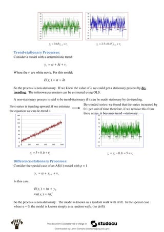 Trend-stationary Processes:
Consider a model with a deterministic trend:
t
t v
t
y 

 

Where the vt are white noise. For this model:
t
y
E t 
 

)
(
So the process is non-stationary. If we knew the value of λ we could get a stationary process by de-
trending. The unknown parameters can be estimated using OLS.
A non-stationary process is said to be trend-stationary if it can be made stationary by de-trending.
Difference-stationary Processes:
Consider the special case of an AR(1) model with ρ = 1
t
t
t v
y
y 

 1

In this case:
2
0
)
var(
)
(
v
t
t
t
y
y
t
y
E





So the process is non-stationary. The model is known as a random walk with drift. In the special case
where α = 0, the model is known simply as a random walk. (no drift)
First series is trending upward, if we estimate
the equation we can de-trend it.
De-trended series: we found that the series increased by
0.1 per unit of time therefore, if we remove this from
there series, it becomes trend –stationary.
Downloaded by Lamin Dampha (ldampha@utg.edu.gm)
lOMoARcPSD|2941205
 