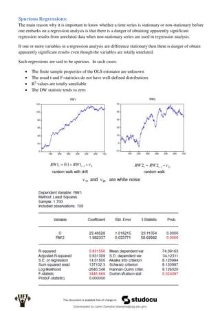 Spurious Regressions:
The main reason why it is important to know whether a time series is stationary or non-stationary before
one embarks on a regression analysis is that there is a danger of obtaining apparently significant
regression results from unrelated data when non-stationary series are used in regression analysis.
If one or more variables in a regression analysis are difference stationary then there is danger of obtain
apparently significant results even though the variables are totally unrelated.
Such regressions are said to be spurious. In such cases:
 The finite sample properties of the OLS estimator are unknown
 The usual t-and F-statistics do not have well-defined distributions
 R2
values are totally unreliable
 The DW statistic tends to zero
Downloaded by Lamin Dampha (ldampha@utg.edu.gm)
lOMoARcPSD|2941205
 