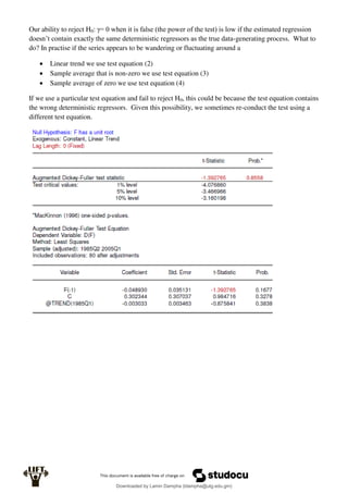 Our ability to reject H0: γ= 0 when it is false (the power of the test) is low if the estimated regression
doesn’t contain exactly the same deterministic regressors as the true data-generating process. What to
do? In practise if the series appears to be wandering or fluctuating around a
 Linear trend we use test equation (2)
 Sample average that is non-zero we use test equation (3)
 Sample average of zero we use test equation (4)
If we use a particular test equation and fail to reject H0, this could be because the test equation contains
the wrong deterministic regressors. Given this possibility, we sometimes re-conduct the test using a
different test equation.
Downloaded by Lamin Dampha (ldampha@utg.edu.gm)
lOMoARcPSD|2941205
 