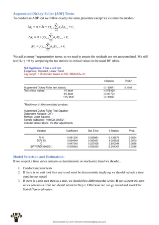 Augmented Dickey-Fuller (ADF) Tests:
To conduct an ADF test we follow exactly the same procedure except we estimate the models:
We add as many “augmentation terms: as we need to ensure the residuals are not autocorrelated. We still
test H0: γ = 0 by comparing the tau statistic to critical values in the usual DF tables.
Model Selection and Estimation:
If we suspect a time series contains a (deterministic or stochastic) trend we should...
1. Conduct unit root tests
2. If there is no unit root then any trend must be deterministic implying we should include a time
trend in our model
3. If there is a unit root then as a rule, we should first-difference the series. If we suspect this new
series contains a trend we should return to Step 1. Otherwise we can go ahead and model the
first-differenced series.
Downloaded by Lamin Dampha (ldampha@utg.edu.gm)
lOMoARcPSD|2941205
 