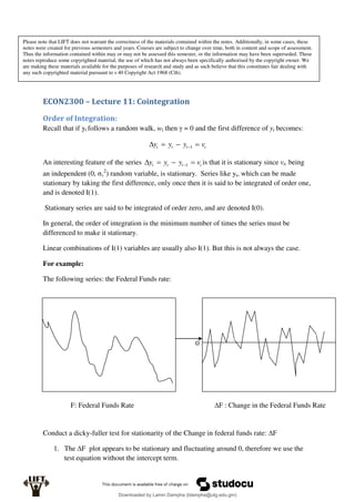ECON2300 – Lecture 11: Cointegration
Order of Integration:
Recall that if yt follows a random walk, wt then γ = 0 and the first difference of yt becomes:
t
t
t
t v
y
y
y 


 1
An interesting feature of the series t
t
t
t v
y
y
y 


 1 is that it is stationary since vt, being
an independent (0, σv
2
) random variable, is stationary. Series like yt, which can be made
stationary by taking the first difference, only once then it is said to be integrated of order one,
and is denoted I(1).
Stationary series are said to be integrated of order zero, and are denoted I(0).
In general, the order of integration is the minimum number of times the series must be
differenced to make it stationary.
Linear combinations of I(1) variables are usually also I(1). But this is not always the case.
For example:
The following series: the Federal Funds rate:
Conduct a dicky-fuller test for stationarity of the Change in federal funds rate: ∆F
1. The ∆F plot appears to be stationary and fluctuating around 0, therefore we use the
test equation without the intercept term.
∆F : Change in the Federal Funds Rate
F: Federal Funds Rate
0
Please note that LIFT does not warrant the correctness of the materials contained within the notes. Additionally, in some cases, these
notes were created for previous semesters and years. Courses are subject to change over time, both in content and scope of assessment.
Thus the information contained within may or may not be assessed this semester, or the information may have been superseded. These
notes reproduce some copyrighted material, the use of which has not always been specifically authorised by the copyright owner. We
are making these materials available for the purposes of research and study and as such believe that this constitutes fair dealing with
any such copyrighted material pursuant to s 40 Copyright Act 1968 (Cth).
Downloaded by Lamin Dampha (ldampha@utg.edu.gm)
lOMoARcPSD|2941205
 