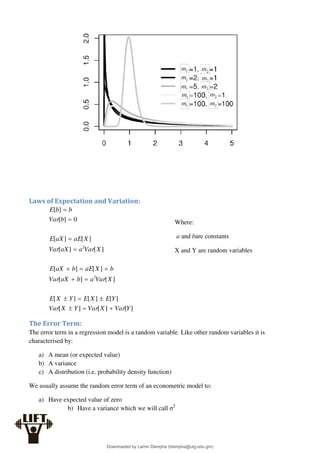 Laws of Expectation and Variation:
]
[
]
[
]
[
]
[
]
[
]
[
]
[
]
[
]
[
]
[
]
[
]
[
]
[
]
[
0
]
[
]
[
2
2
Y
Var
X
Var
Y
X
Var
Y
E
X
E
Y
X
E
X
Var
a
b
aX
Var
b
X
aE
b
aX
E
X
Var
a
aX
Var
X
aE
aX
E
b
Var
b
b
E















The Error Term:
The error term in a regression model is a random variable. Like other random variables it is
characterised by:
a) A mean (or expected value)
b) A variance
c) A distribution (i.e. probability density function)
We usually assume the random error term of an econometric model to:
a) Have expected value of zero
b) Have a variance which we will call σ2
Where:
a and bare constants
X and Y are random variables
Downloaded by Lamin Dampha (ldampha@utg.edu.gm)
lOMoARcPSD|2941205
 