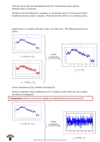 From the test we reject the null hypotheses that ∆F is non-stationary and accept the
alternative that it is stationary.
Therefore as the first difference is stationary, we say that the series Ft is I(1) because it had to
be differenced once to make it stationary. Note also that ∆Ft is I(0) as it is a stationary series.
Suppose that wt is a random walk and εyt and εxt are white noise. The following processes are
all I(1):
Linear combinations of I(1) variables are usually I(1).
However, sometimes, linear combinations of I(1) variables are I(0). In this case, the variables
are said to be cointegrated.
Linear
combination
Cointegration: when two or more I(1) variables are combined linearly and result in an I(0)
Linear
combination
Downloaded by Lamin Dampha (ldampha@utg.edu.gm)
lOMoARcPSD|2941205
 