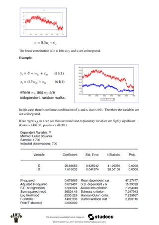 The linear combination of zt is I(0) so yt and xt are cointegrated.
Example:
In this case, there is no linear combination of yt and xt that is I(0). Therefore the variables are
not cointegrated.
If we regress y on x we see that our model and explanatory variables are highly significant!
(F-stat = 1482.33, p-values <<0.001)
Downloaded by Lamin Dampha (ldampha@utg.edu.gm)
lOMoARcPSD|2941205
 
