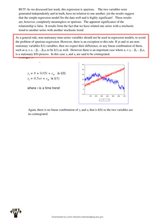 BUT! As we discussed last week, this regression is spurious. The two variables were
generated independently and in truth, have no relation to one another, yet the results suggest
that the simple regression model fits the data well and is highly significant! These results
are, however, completely meaningless or spurious. The apparent significance of the
relationship is false. It results from the fact that we have related one series with a stochastic
trend to another series with another stochastic trend.
Example 3:
Again, there is no linear combination of yt and xt that is I(0) so the two variables are
no cointegrated.
As a general rule, non-stationary time-series variables should not be used in regression models, to avoid
the problem of spurious regression. However, there is an exception to this rule. If yt and xt are non-
stationary variables I(1) variables, then we expect their difference, or any linear combination of them,
such as et = yt – β1 – β2xt to be I(1) as well. However there is an important case where et = yt – β1 – β2xt
is a stationary I(0) process. In this case yt and xt are said to be cointegrated.
Downloaded by Lamin Dampha (ldampha@utg.edu.gm)
lOMoARcPSD|2941205
 