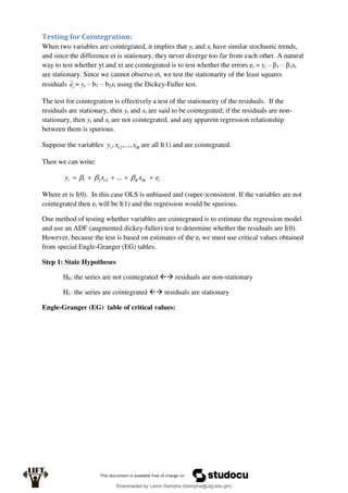 Testing for Cointegration:
When two variables are cointegrated, it implies that yt and xt have similar stochastic trends,
and since the difference et is stationary, they never diverge too far from each other. A natural
way to test whether yt and xt are cointegrated is to test whether the errors et = yt – β1 – β2xt
are stationary. Since we cannot observe et, we test the stationarity of the least squares
residuals t
ê = yt – b1 – b2xt using the Dickey-Fuller test.
The test for cointegration is effectively a test of the stationarity of the residuals. If the
residuals are stationary, then yt and xt are said to be cointegrated; if the residuals are non-
stationary, then yt and xt are not cointegrated, and any apparent regression relationship
between them is spurious.
Suppose the variables tK
t
t x
x
y ,...,
, 2 are all I(1) and are cointegrated.
Then we can write:
t
tK
K
t
t e
x
x
y 



 

 ...
2
2
1
Where et is I(0). In this case OLS is unbiased and (super-)consistent. If the variables are not
cointegrated then et will be I(1) and the regression would be spurious.
One method of testing whether variables are cointegrated is to estimate the regression model
and use an ADF (augmented dickey-fuller) test to determine whether the residuals are I(0).
However, because the test is based on estimates of the et we must use critical values obtained
from special Engle-Granger (EG) tables.
Step 1: State Hypotheses
H0: the series are not cointegrated  residuals are non-stationary
H1: the series are cointegrated  residuals are stationary
Engle-Granger (EG) table of critical values:
Downloaded by Lamin Dampha (ldampha@utg.edu.gm)
lOMoARcPSD|2941205
 