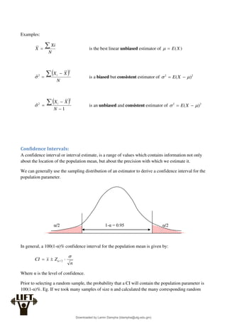 Examples:
N
Xi
X 
 is the best linear unbiased estimator of )
(X
E


 
N
X
Xi
 

2
2
̂ is a biased but consistent estimator of 2
2
)
( 
 
 X
E
 
1
ˆ
2
2


 
N
X
Xi
 is an unbiased and consistent estimator of 2
2
)
( 
 
 X
E
Confidence Intervals:
A confidence interval or interval estimate, is a range of values which contains information not only
about the location of the population mean, but about the precision with which we estimate it.
We can generally use the sampling distribution of an estimator to derive a confidence interval for the
population parameter.
In general, a 100(1-α)% confidence interval for the population mean is given by:
n
Z
x
CI

 

 2
/
Where α is the level of confidence.
Prior to selecting a random sample, the probability that a CI will contain the population parameter is
100(1-α)%. Eg. If we took many samples of size n and calculated the many corresponding random
1-α = 0.95
α/2 α/2
Downloaded by Lamin Dampha (ldampha@utg.edu.gm)
lOMoARcPSD|2941205
 
