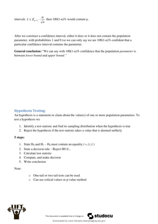 intervals
n
Z
x

 
 2
/ then 100(1-α)% would contain μ.
After we construct a confidence interval, either it does or it does not contain the population
parameter, with probabilities 1 and 0 (so we can only say we are 100(1-α)% confident that a
particular confidence interval contains the parameter.
General conclusion: “We can say with 100(1-α)% confidence that the population parameter is
between lower bound and upper bound.”
Hypothesis Testing:
An hypothesis is a statement or claim about the value(s) of one or more population parameters. To
test a hypothesis we
1. Identify a test statistic and find its sampling distribution when the hypothesis is true
2. Reject the hypothesis if the test statistic takes a value that is deemed unlikely
5 steps:
1. State H0 and H1 – H0 must contain an equality ( 

 ,
, )
2. State a decision rule – Reject H0 if...
3. Calculate test statistic
4. Compare, and make decision
5. Write conclusion
Note:
o One-tail or two tail tests can be used
o Can use critical values or p-value method
Downloaded by Lamin Dampha (ldampha@utg.edu.gm)
lOMoARcPSD|2941205
 