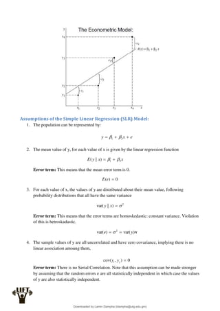 Assumptions of the Simple Linear Regression (SLR) Model:
1. The population can be represented by:
e
x
y 

 2
1 

2. The mean value of y, for each value of x is given by the linear regression function
x
x
y
E 2
1
)
|
( 
 

Error term: This means that the mean error term is 0.
0
)
( 
e
E
3. For each value of x, the values of y are distributed about their mean value, following
probability distributions that all have the same variance
2
)
|
var( 

x
y
Error term: This means that the error terms are homoskedastic: constant variance. Violation
of this is hetroskadastic.
)
var(
)
var( 2
y
e 
  v
4. The sample values of y are all uncorrelated and have zero covariance, implying there is no
linear association amoung them,
0
)
,
cov( 
j
i y
y
Error term: There is no Serial Correlation. Note that this assumption can be made stronger
by assuming that the random errors e are all statistically independent in which case the values
of y are also statistically independent.
Downloaded by Lamin Dampha (ldampha@utg.edu.gm)
lOMoARcPSD|2941205
 