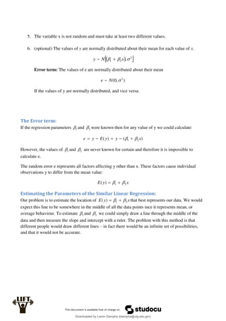 5. The variable x is not random and must take at least two different values.
6. (optional) The values of y are normally distributed about their mean for each value of x.
 
 
2
2
1 ,
~ 

 x
N
y 
Error term: The values of e are normally distributed about their mean
)
,
0
(
~ 2

N
e
If the values of y are normally distributed, and vice versa.
The Error term:
If the regression parameters 1
 and 2
 were known then for any value of y we could calculate:
)
(
)
( 2
1 x
y
y
E
y
e 
 




However, the values of 1
 and 2
 are never known for certain and therefore it is impossible to
calculate e.
The random error e represents all factors affecting y other than x. These factors cause individual
observations y to differ from the mean value:
x
y
E 2
1
)
( 
 

Estimating the Parameters of the Similar Linear Regression:
Our problem is to estimate the location of x
y
E 2
1
)
( 
 
 that best represents our data. We would
expect this line to be somewhere in the middle of all the data points ince it represents mean, or
average behaviour. To estimate 1
 and 2
 we could simply draw a line through the middle of the
data and then measure the slope and intercept with a ruler. The problem with this method is that
different people would draw different lines – in fact there would be an infinite set of possibilities,
and that it would not be accurate.
Downloaded by Lamin Dampha (ldampha@utg.edu.gm)
lOMoARcPSD|2941205
 