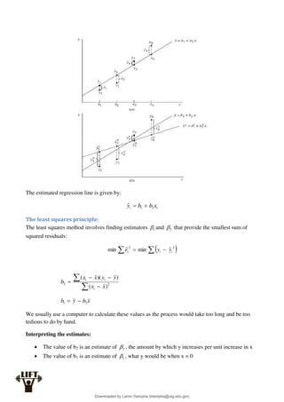 The estimated regression line is given by:
i
i x
b
b
y 2
1
ˆ 

The least squares principle:
The least squares method involves finding estimators 1
 and 2
 that provide the smallest sum of
squared residuals:
 

 

2
2
ˆ
min
ˆ
min i
i
i y
y
e





 2
2
)
(
)
)(
(
x
x
y
y
x
x
b
i
i
i
x
b
y
b 2
1 

We usually use a computer to calculate these values as the process would take too long and be too
tedious to do by hand.
Interpreting the estimates:
 The value of b2 is an estimate of 2
 , the amount by which y increases per unit increase in x
 The value of b1 is an estimate of 1
 , what y would be when x = 0
Downloaded by Lamin Dampha (ldampha@utg.edu.gm)
lOMoARcPSD|2941205
 