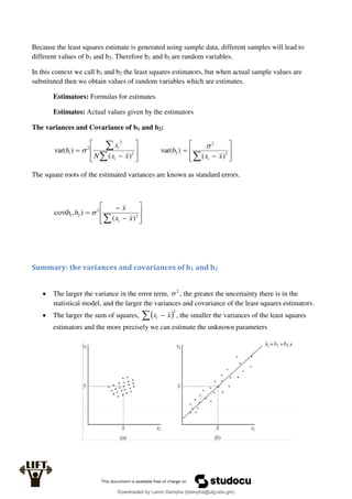 Because the least squares estimate is generated using sample data, different samples will lead to
different values of b1 and b2. Therefore b1 and b2 are random variables.
In this context we call b1 and b2 the least squares estimators, but when actual sample values are
substituted then we obtain values of random variables which are estimates.
Estimators: Formulas for estimates
Estimates: Actual values given by the estimators
The variances and Covariance of b1 and b2:












2
2
2
1
)
(
)
var(
x
x
N
x
b
i
i











 2
2
2
)
(
)
var(
x
x
b
i

The square roots of the estimated variances are known as standard errors.











 2
2
2
1
)
(
)
,
cov(
x
x
x
b
b
i

Summary: the variances and covariances of b1 and b2
 The larger the variance in the error term, 2
 , the greater the uncertainty there is in the
statistical model, and the larger the variances and covariance of the least squares estimators.
 The larger the sum of squares,  2
  x
xi , the smaller the variances of the least squares
estimators and the more precisely we can estimate the unknown parameters
Downloaded by Lamin Dampha (ldampha@utg.edu.gm)
lOMoARcPSD|2941205
 