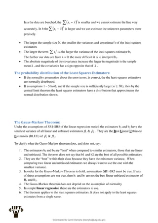 In a the data are bunched, the  2
  x
xi is smaller and we cannot estimate the line very
accurately. In b the  2
  x
xi is larger and we can estimate the unknown parameters more
precisely.
 The larger the sample size N, the smaller the variances and covariance’s of the least squares
estimators
 The larger the term  2
i
x is, the larger the variance of the least squares estimator b1
The further our data are from x = 0, the more difficult it is to interpret B1.
 The absolute magnitude of the covariance increase the larger in magnitude is the sample
mean x , and the covariance has a sign opposite that of x .
The probability distribution of the Least Squares Estimators:
 If the normality assumption about the error terms, is correct, the the least squares estimators
are normally distributed.
 If assumptions 1 – 5 hold, and if the sample size is sufficiently large ( 30

n ), then by the
central limit theorem the least squares estimators have a distribution that approximates the
normal distribution shown.
The Gauss-Markov Theorem:
Under the assumptions of SR1-SR5 of the linear regression model, the estimators b1 and b2 have the
smallest variance of all linear and unbiased estimators 2
1 & 
 . They are the Best Linear Unbiased
Estimators (BLUE) of 2
1 & 
 .
To clarify what the Gauss-Markov theorem does, and does not, say:
1. The estimators b1 and b2 are “best” when compared to similar estimators, those that are linear
and unbiased. The theorem does not say that b1 and b2 are the best of all possible estimators.
2. They are the “best” within their class because they have the minimum variance. When
comparing two linear and unbiased estimators we always want to use the one with the
smallest variance.
3. In order for the Gauss-Markov Theorem to hold, assumptions SR1-SR5 must be true. If any
of these assumptions are not true, then b1 and b2 are not the best linear unbiased estimators of
B1 and B2.
4. The Gauss-Markov theorem does not depend on the assumption of normality
5. In simple linear regression these are the estimators to use.
6. The theorem applies to the least squares estimators. It does not apply to the least squares
estimates from a single same.
Downloaded by Lamin Dampha (ldampha@utg.edu.gm)
lOMoARcPSD|2941205
 