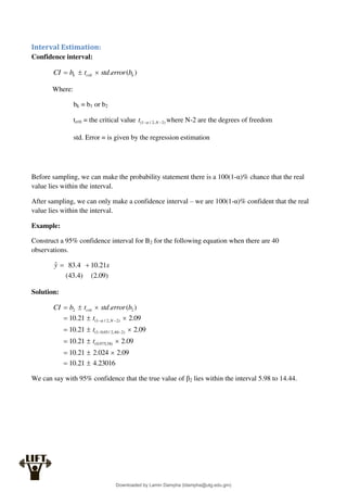 Interval Estimation:
Confidence interval:
)
(
. k
crit
k b
error
std
t
b
CI 


Where:
bk = b1 or b2
tcrit = the critical value )
2
,
2
/
1
( 
 N
t  where N-2 are the degrees of freedom
std. Error = is given by the regression estimation
Before sampling, we can make the probability statement there is a 100(1-α)% chance that the real
value lies within the interval.
After sampling, we can only make a confidence interval – we are 100(1-α)% confident that the real
value lies within the interval.
Example:
Construct a 95% confidence interval for B2 for the following equation when there are 40
observations.
)
09
.
2
(
)
4
.
43
(
21
.
10
4
.
83
ˆ x
y 

Solution:
23016
.
4
21
.
10
09
.
2
024
.
2
21
.
10
09
.
2
21
.
10
09
.
2
21
.
10
09
.
2
21
.
10
)
(
.
)
38
,
975
.
0
(
)
2
40
,
2
/
05
.
0
1
(
)
2
,
2
/
1
(
2
2





















t
t
t
b
error
std
t
b
CI
N
crit

We can say with 95% confidence that the true value of β2 lies within the interval 5.98 to 14.44.
Downloaded by Lamin Dampha (ldampha@utg.edu.gm)
lOMoARcPSD|2941205
 