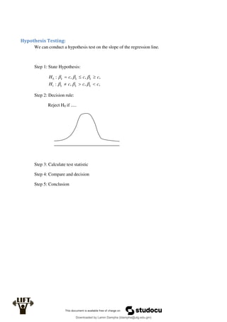 Hypothesis Testing:
We can conduct a hypothesis test on the slope of the regression line.
Step 1: State Hypothesis:
,
,
,
:
,
,
,
:
1
0
c
c
c
H
c
c
c
H
k
k
k
k
k
k












Step 2: Decision rule:
Reject H0 if .....
Step 3: Calculate test statistic
Step 4: Compare and decision
Step 5: Conclusion
Downloaded by Lamin Dampha (ldampha@utg.edu.gm)
lOMoARcPSD|2941205
 