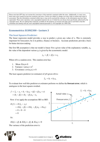 Econometrics: ECON2300 – Lecture 3
The least Squares Predictor:
The linear regression model provides a way to predict y given any value of x. This is extremely
important for forecasters; be it in politics, finance or business. Accurate predictions provide a basis
for better decision making.
Our first SR assumption is that our model is linear: For a given value of the explanatory variable, x0,
the value of the dependent various y0 is given by the econometric model:
0
2
1
0 e
x
y 

 

Where e0 is a random error. This random error has:
1. Mean: E(e0)= 0
2. Variance: var(e0) = σ2
3. Covariance: cov(e0,e1) = 0
The least squares predictor (or estimator) of y0 (given x0) is:
0
2
1
0
ˆ x
b
b
y 

To evaluate how well this predictor or estimator performs we define the forecast error, which is
analogous to the least squares residual.
The variance of the prediction error is:
i
i x
b
b
y 2
1
ˆ 

Forecast error: f
Actual value: yi
i
ŷ
i
x
0
0
2
2
1
1
0
2
1
0
2
1
0
0
)
(
)
(
)
(
ˆ
e
x
b
b
e
x
x
b
b
y
y
f
















Now: if we apply the assumptions SR1 to SR5:
0
0
0
0
)
(
)
(
)
(
)
ˆ
(
)
(
0
0
2
2
1
1
0
0











e
E
x
b
E
b
E
y
y
E
f
E


As:
0
)
(
&
)
(
&
)
( 0
2
2
1
1 

 e
E
b
E
b
E 

Please note that LIFT does not warrant the correctness of the materials contained within the notes. Additionally, in some cases,
these notes were created for previous semesters and years. Courses are subject to change over time, both in content and scope of
assessment. Thus the information contained within may or may not be assessed this semester, or the information may have been
superseded. These notes reproduce some copyrighted material, the use of which has not always been specifically authorised by the
copyright owner. We are making these materials available for the purposes of research and study and as such believe that this
constitutes fair dealing with any such copyrighted material pursuant to s 40 Copyright Act 1968 (Cth).
Downloaded by Lamin Dampha (ldampha@utg.edu.gm)
lOMoARcPSD|2941205
 