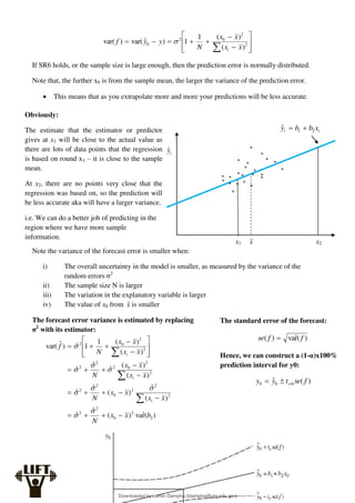 














 2
2
0
2
0
)
(
)
(
1
1
)
ˆ
var(
)
var(
x
x
x
x
N
y
y
f
i

If SR6 holds, or the sample size is large enough, then the prediction error is normally distributed.
Note that, the further x0 is from the sample mean, the larger the variance of the prediction error.
 This means that as you extrapolate more and more your predictions will be less accurate.
Note the variance of the forecast error is smaller when:
i) The overall uncertainty in the model is smaller, as measured by the variance of the
random errors σ2
ii) The sample size N is larger
iii) The variation in the explanatory variable is larger
iv) The value of x0 from x is smaller
The forecast error variance is estimated by replacing
σ2
with its estimator:
)
(
r̂
va
)
(
ˆ
ˆ
)
(
ˆ
)
(
ˆ
ˆ
)
(
)
(
ˆ
ˆ
ˆ
)
(
)
(
1
1
ˆ
)
ˆ
var(
2
2
0
2
2
2
2
2
0
2
2
2
2
0
2
2
2
2
2
0
2
b
x
x
N
x
x
x
x
N
x
x
x
x
N
x
x
x
x
N
f
i
i
i







































i
i x
b
b
y 2
1
ˆ 

i
ŷ
x x2
x1
Obviously:
The estimate that the estimator or predictor
gives at x1 will be close to the actual value as
there are lots of data points that the regression
is based on round x1 – it is close to the sample
mean.
At x2, there are no points very close that the
regression was based on, so the prediction will
be less accurate aka will have a larger variance.
i.e. We can do a better job of predicting in the
region where we have more sample
information.
The standard error of the forecast:
)
(
r̂
va
)
( f
f
se 
Hence, we can construct a (1-α)x100%
prediction interval for y0:
)
(
ˆ0
0 f
se
t
y
y crit


Downloaded by Lamin Dampha (ldampha@utg.edu.gm)
lOMoARcPSD|2941205
 