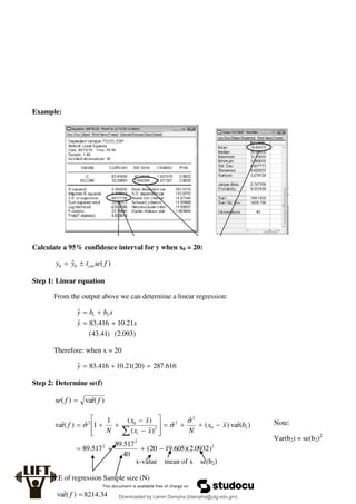 Example:
Calculate a 95% confidence interval for y when x0 = 20:
)
(
ˆ0
0 f
se
t
y
y crit


Step 1: Linear equation
From the output above we can determine a linear regression:
)
093
.
2
(
)
41
.
43
(
21
.
10
416
.
83
ˆ
ˆ 2
1
x
y
x
b
b
y




Therefore: when x = 20
616
.
287
)
20
(
21
.
10
416
.
83
ˆ 


y
Step 2: Determine se(f)
)
(
r̂
va
)
( f
f
se 
2
2
2
2
0
2
2
2
0
2
)
0932
.
2
)(
605
.
19
20
(
40
517
.
89
517
.
89
)
(
r̂
va
)
(
ˆ
ˆ
)
(
)
(
1
1
ˆ
)
(
r̂
va






















b
x
x
N
x
x
x
x
N
f
i



S.E of regression Sample size (N)
x-value mean of x se(b2)
Note:
Var(b2) = se(b2)2

)
(
r̂
va f 8214.34 Downloaded by Lamin Dampha (ldampha@utg.edu.gm)
lOMoARcPSD|2941205
 